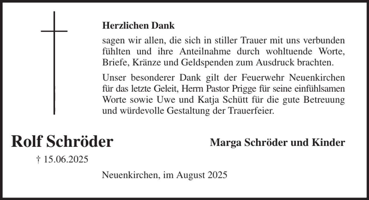 <p>Herzlichen Dank<br />sagen wir allen, die sich in stiller Trauer mit uns verbunden<br />fühlten und ihre Anteilnahme durch wohltuende Worte,<br />Briefe, Kränze und Geldspenden zum Ausdruck brachten.<br />Unser besonderer Dank gilt der Feuerwehr Neuenkirchen<br />für das letzte Geleit, Herrn Pastor Prigge für seine einfühlsamen<br />Worte sowie Uwe und Katja Schütt für die gute Betreuung<br />und würdevolle Gestaltung der Trauerfeier.<br />Marga Schröder und Kinder<br />Neuenkirchen, im August 2025</p><p>Rolf Schröder<br />† 15.06.2025</p>
