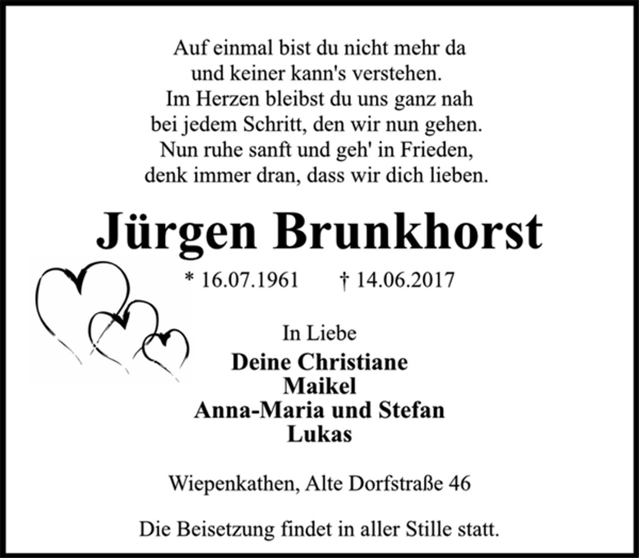 <p>Auf einmal bist du nicht mehr da<br />und keiner kann's verstehen.<br />Im Herzen bleibst du uns ganz nah<br />bei jedem Schritt, den wir nun gehen.<br />Nun ruhe sanft und geh' in Frieden,<br />denk immer dran, dass wir dich lieben.</p><p>Jürgen Brunkhorst<br />* 16.07.1961 † 14.06.2017</p><p>In Liebe<br />Deine Christiane<br />Maikel<br />Anna-Maria und Stefan<br />Lukas</p><p>Wiepenkathen, Alte Dorfstraße 46<br />Die Beisetzung findet in aller Stille statt.</p>