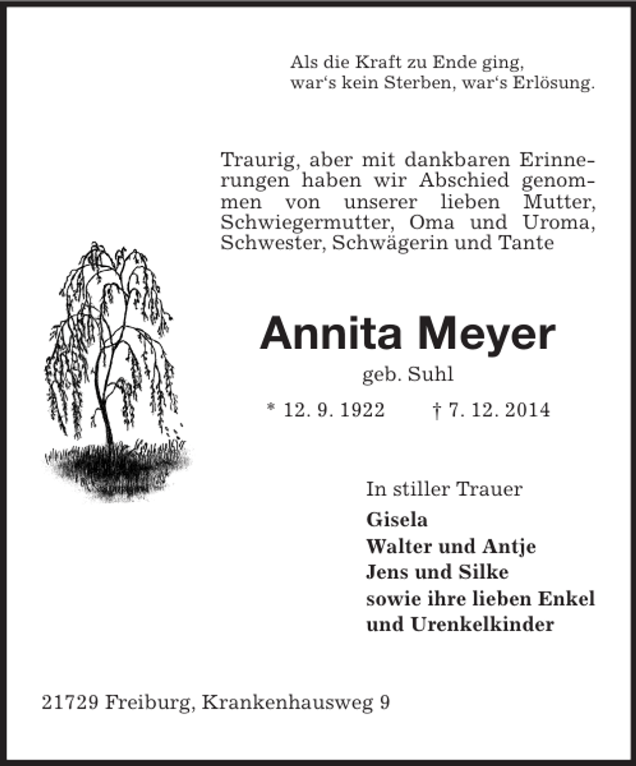 <p>Als die Kraft zu Ende ging,<br />war‘s kein Sterben, war‘s Erlösung.<br />Traurig, aber mit dankbaren Erinnerungen haben wir Abschied genommen von unserer lieben Mutter, Schwiegermutter, Oma und Uroma, Schwester, Schwägerin und Tante<br />Annita Meyer<br />geb. Suhl<br />* 12. 9. 1922 † 7. 12. 2014<br />In stiller Trauer<br />Gisela<br />Walter und Antje<br />Jens und Silke<br />sowie ihre lieben Enkel<br />und Urenkelkinder<br />21729 Freiburg, Krankenhausweg 9</p>