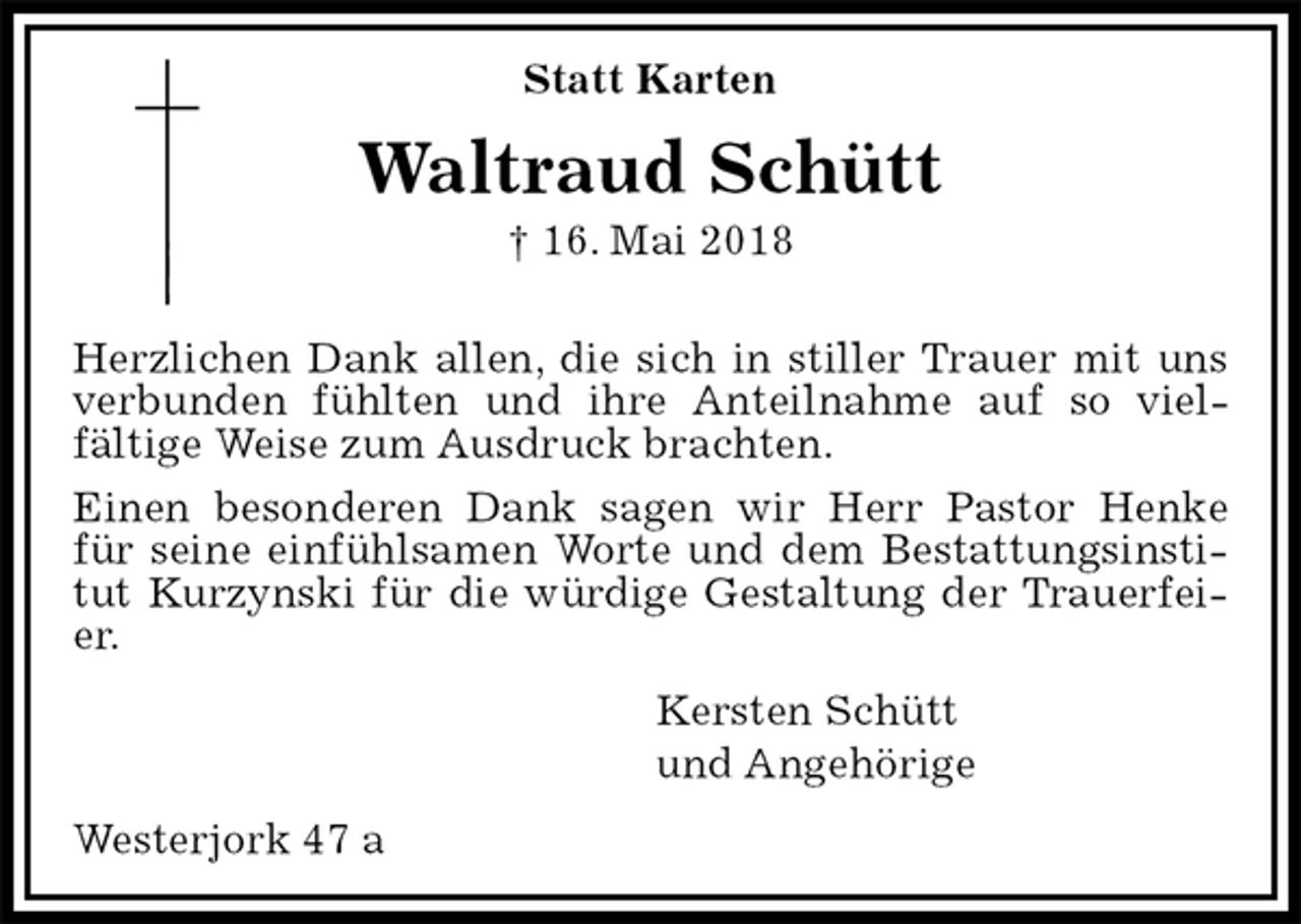 <p>Statt Karten<br />Waltraud Schütt<br />† 16. Mai 2018</p>
<p>Herzlichen Dank allen, die sich in stiller Trauer mit uns verbunden fühlten und ihre Anteilnahme auf so viel-<br />fältige Weise zum Ausdruck brachten.<br />Einen besonderen Dank sagen wir Herr Pastor Henke<br />für seine einfühlsamen Worte und dem Bestattungsinstitut Kurzynski für die würdige Gestaltung der Trauerfeier.<br />Kersten Schütt<br />und Angehörige<br />Westerjork 47 a</p>