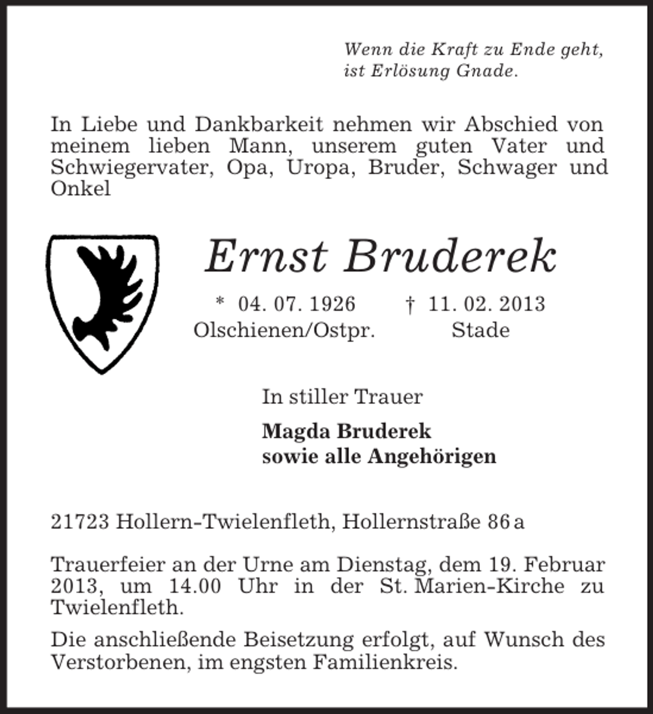 <p>Wenn die Kraft zu Ende geht,<br />ist Erlösung Gnade.<br />In Liebe und Dankbarkeit nehmen wir Abschied von meinem lieben Mann, unserem guten Vater und Schwiegervater, Opa, Uropa, Bruder, Schwager und Onkel<br />Ernst Bruderek<br />* 04. 07. 1926 † 11. 02. 2013<br />Olschienen/Ostpr. Stade<br />In stiller Trauer<br />Magda Bruderek<br />sowie alle Angehörigen<br />21723 Hollern-Twielenfleth, Hollernstraße 86 a</p>
<p>Trauerfeier an der Urne am Dienstag, dem 19. Februar 2013, um 14.00 Uhr in der St. Marien-Kirche zu<br />Twielenfleth.<br />Die anschließende Beisetzung erfolgt, auf Wunsch des Verstorbenen, im engsten Familienkreis.</p>