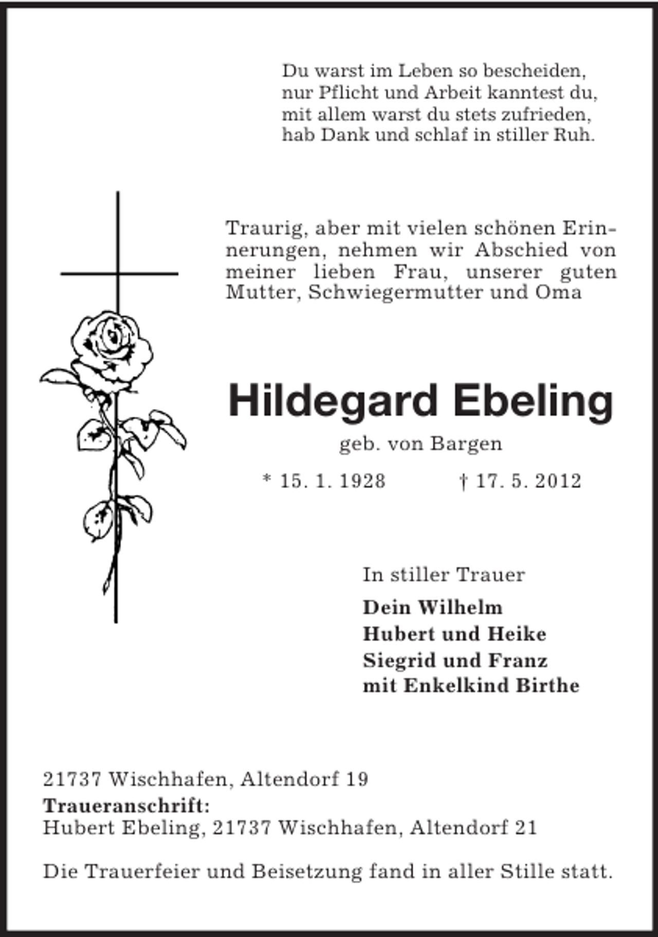 <p>Du warst im Leben so bescheiden,<br />nur Pflicht und Arbeit kanntest du,<br />mit allem warst du stets zufrieden,<br />hab Dank und schlaf in stiller Ruh.</p><p>Traurig, aber mit vielen schönen Erinnerungen, nehmen wir Abschied von<br />meiner lieben Frau, unserer guten<br />Mutter, Schwiegermutter und Oma</p><p>Hildegard Ebeling<br />geb. von Bargen<br />* 15. 1. 1928</p><p>† 17. 5. 2012</p><p>In stiller Trauer<br />Dein Wilhelm<br />Hubert und Heike<br />Siegrid und Franz<br />mit Enkelkind Birthe</p><p>21737 Wischhafen, Altendorf 19<br />Traueranschrift:<br />Hubert Ebeling, 21737 Wischhafen, Altendorf 21<br />Die Trauerfeier und Beisetzung fand in aller Stille statt.</p>