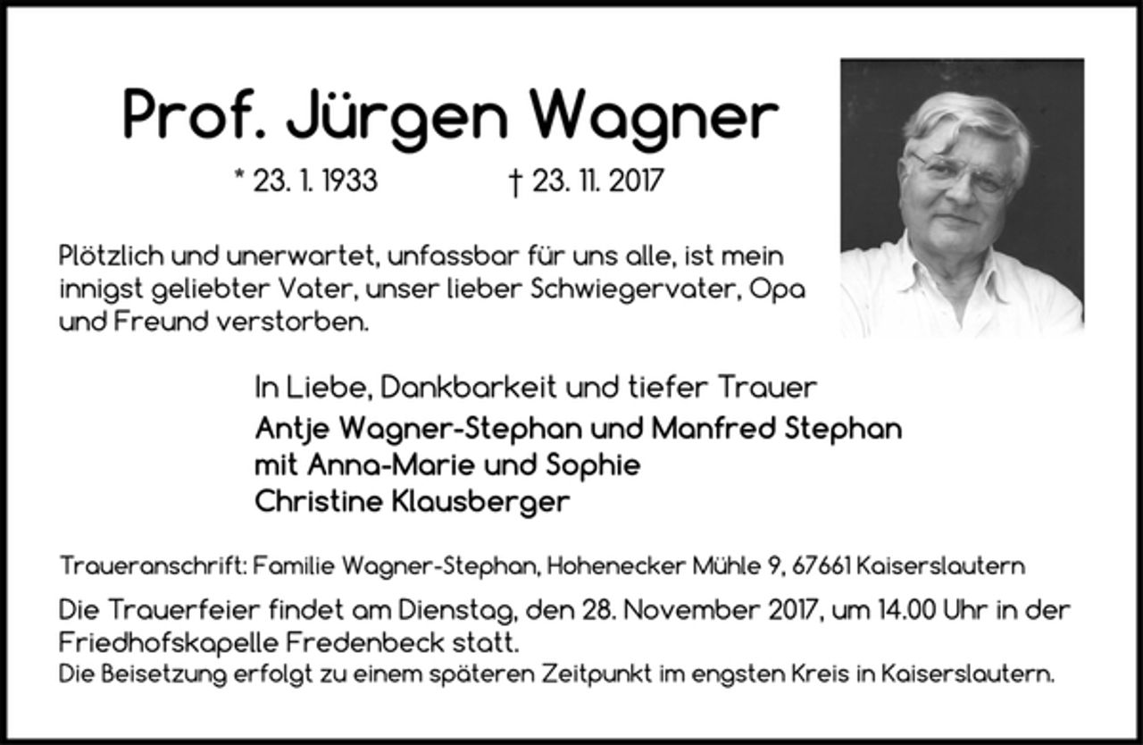 <p>Prof. Jürgen Wagner<br />* 23. 1. 1933 † 23. 11. 2017<br />Plötzlich und unerwartet, unfassbar für uns alle, ist mein<br />innigst geliebter Vater, unser lieber Schwiegervater, Opa<br />und Freund verstorben.<br />In Liebe, Dankbarkeit und tiefer Trauer<br />Antje Wagner-Stephan und Manfred Stephan<br />mit Anna-Marie und Sophie<br />Christine Klausberger<br />Traueranschrift: Familie Wagner-Stephan, Hohenecker Mühle 9, 67661 Kaiserslautern<br />Die Trauerfeier findet am Dienstag, den 28. November 2017, um 14.00 Uhr in der<br />Friedhofskapelle Fredenbeck statt.<br />Die Beisetzung erfolgt zu einem späteren Zeitpunkt im engsten Kreis in Kaiserslautern.</p>