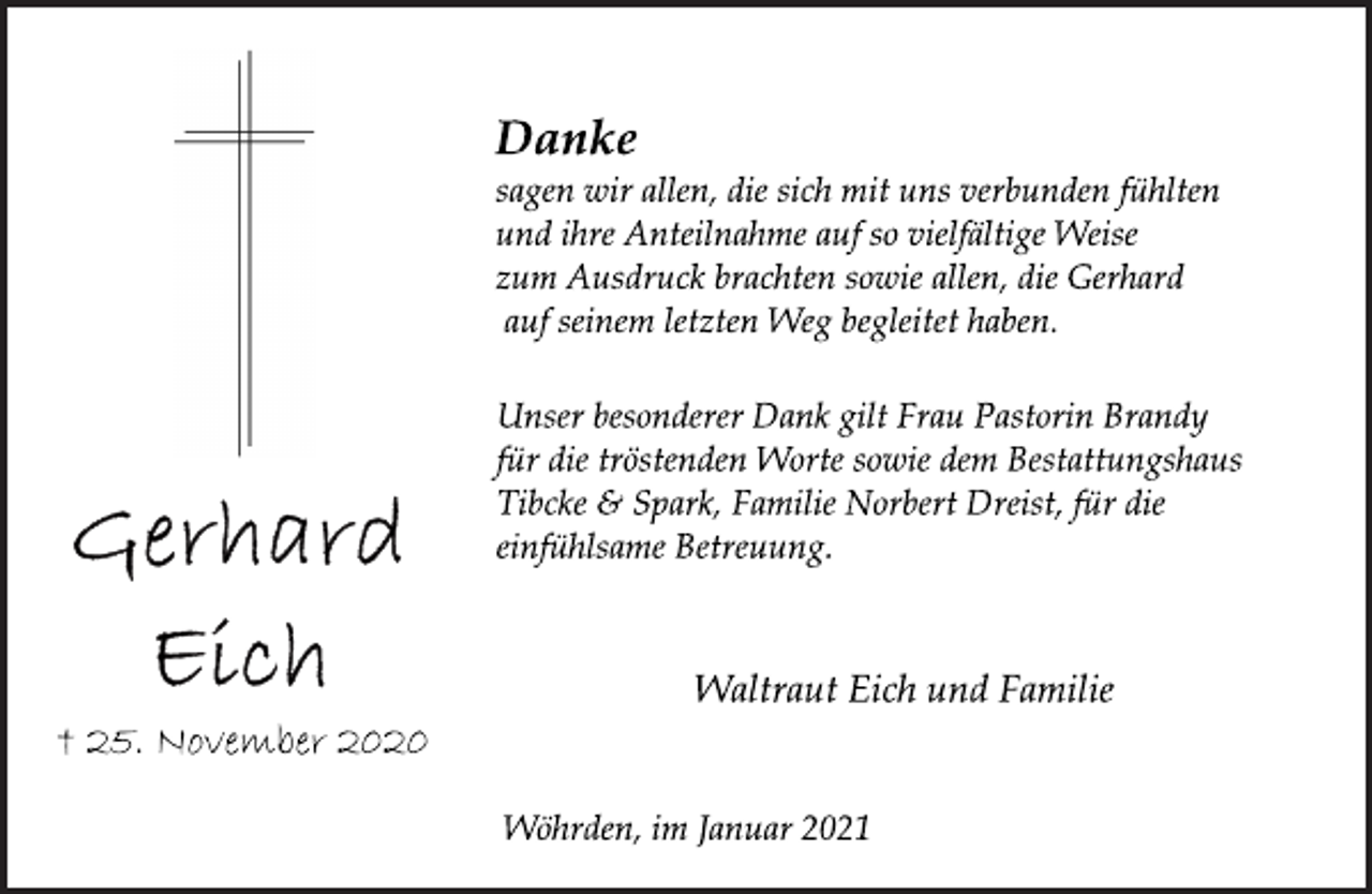 <p>Gerhard Eich<br />† 25. November 2020<br />Danke<br />sagen wir allen, die sich mit uns verbunden fühlten<br />und ihre Anteilnahme auf so vielfältige Weise<br />zum Ausdruck brachten sowie allen, die Gerhard<br />auf seinem letzten Weg begleitet haben.<br />Unser besonderer Dank gilt Frau Pastorin Brandy<br />für die tröstenden Worte sowie dem Bestattungshaus<br />Tibcke &amp; Spark, Familie Norbert Dreist, für die<br />einfühlsame Betreuung.<br />Waltraut Eich und Familie<br />Wöhrden, im Januar 2021</p>