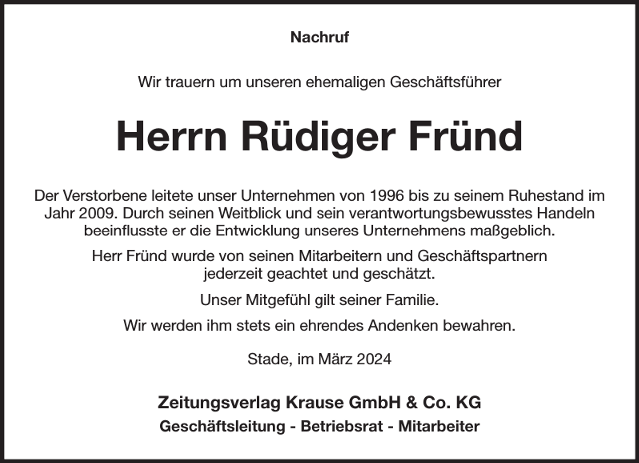 <p>Nachruf<br />Wir trauern um unseren ehemaligen Geschäftsführer<br />Herrn Rüdiger Fründ<br />Der Verstorbene leitete unser Unternehmen von 1996 bis zu seinem Ruhestand im Jahr 2009. Durch seinen Weitblick und sein verantwortungsbewusstes Handeln<br />beeinflusste er die Entwicklung unseres Unternehmens maßgeblich.<br />Herr Fründ wurde von seinen Mitarbeitern und Geschäftspartnern<br />jederzeit geachtet und geschätzt.<br />Unser Mitgefühl gilt seiner Familie.<br />Wir werden ihm stets ein ehrendes Andenken bewahren.<br />Stade, im März 2024<br />Zeitungsverlag Krause GmbH &amp; Co. KG<br />Geschäftsleitung - Betriebsrat - Mitarbeiter</p>