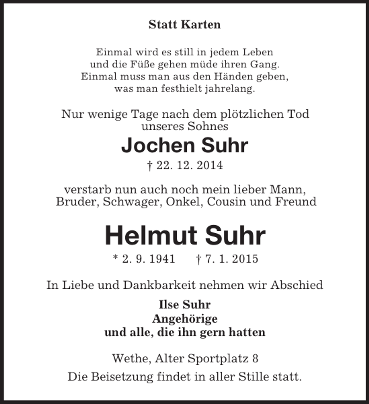 <p>Statt Karten<br />Einmal wird es still in jedem Leben<br />und die Füße gehen müde ihren Gang.<br />Einmal muss man aus den Händen geben,<br />was man festhielt jahrelang.<br />Nur wenige Tage nach dem plötzlichen Tod<br />unseres Sohnes<br />Jochen Suhr<br />† 22. 12. 2014</p><p>verstarb nun auch noch mein lieber Mann,<br />Bruder, Schwager, Onkel, Cousin und Freund<br />Helmut Suhr<br />* 2. 9. 1941 † 7. 1. 2015<br />In Liebe und Dankbarkeit nehmen wir Abschied<br />Ilse Suhr<br />Angehörige<br />und alle, die ihn gern hatten<br />Wethe, Alter Sportplatz 8<br />Die Beisetzung findet in aller Stille statt.</p>