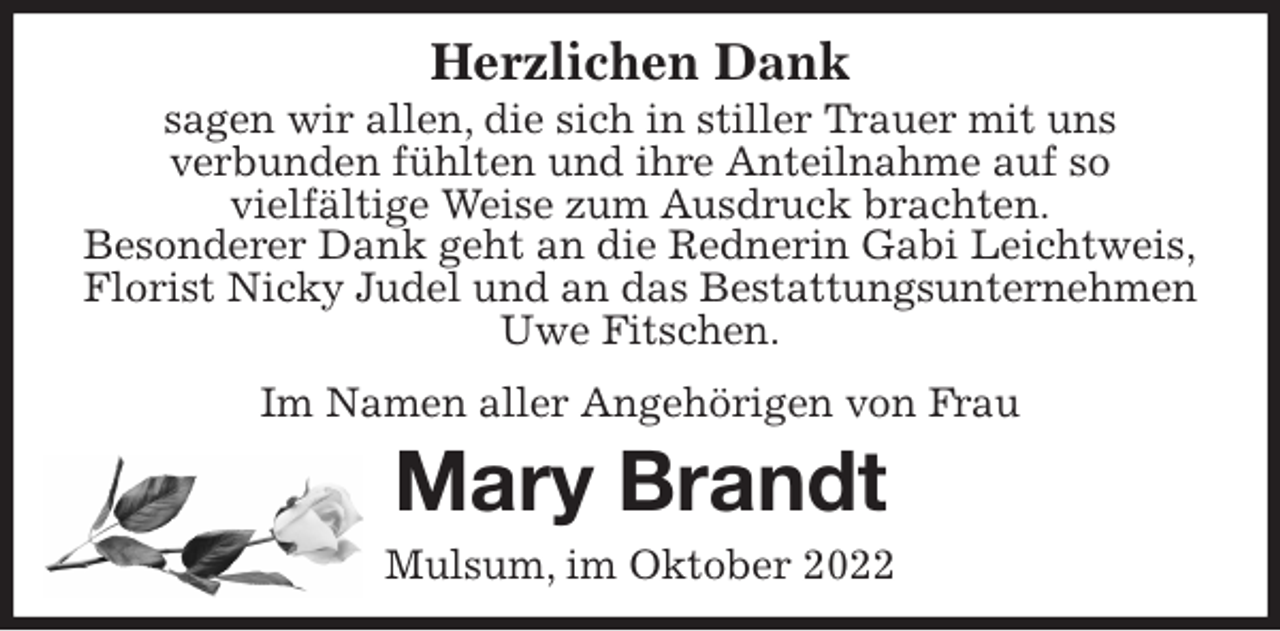 <p>Herzlichen Dank<br />sagen wir allen, die sich in stiller Trauer mit uns<br />verbunden fühlten und ihre Anteilnahme auf so<br />vielfältige Weise zum Ausdruck brachten.<br />Besonderer Dank geht an die Rednerin Gabi Leichtweis,<br />Florist Nicky Judel und an das Bestattungsunternehmen<br />Uwe Fitschen.</p><p>Im Namen aller Angehörigen von Frau<br />Mary Brandt<br />Mulsum, im Oktober 2022</p>