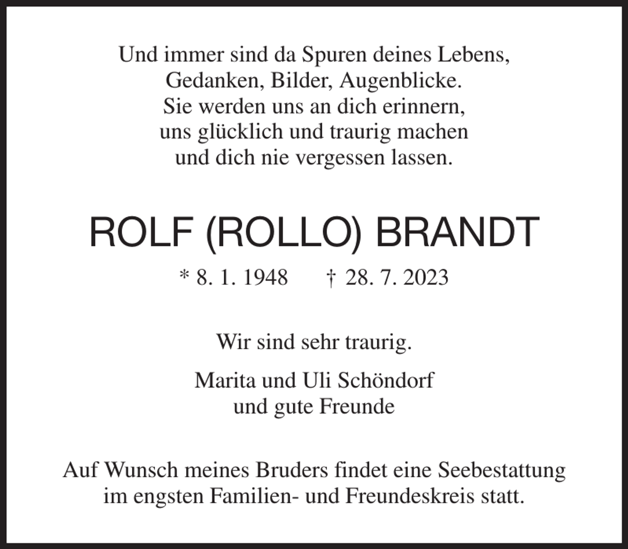 <p>Und immer sind da Spuren deines Lebens,<br />Gedanken, Bilder, Augenblicke.<br />Sie werden uns an dich erinnern,<br />uns glücklich und traurig machen<br />und dich nie vergessen lassen.<br />ROLF (ROLLO) BRANDT<br />* 8. 1. 1948 † 28. 7. 2023<br />Wir sind sehr traurig.<br />Marita und Uli Schöndorf<br />und gute Freunde<br />Auf Wunsch meines Bruders findet eine Seebestattung<br />im engsten Familien- und Freundeskreis statt.</p>