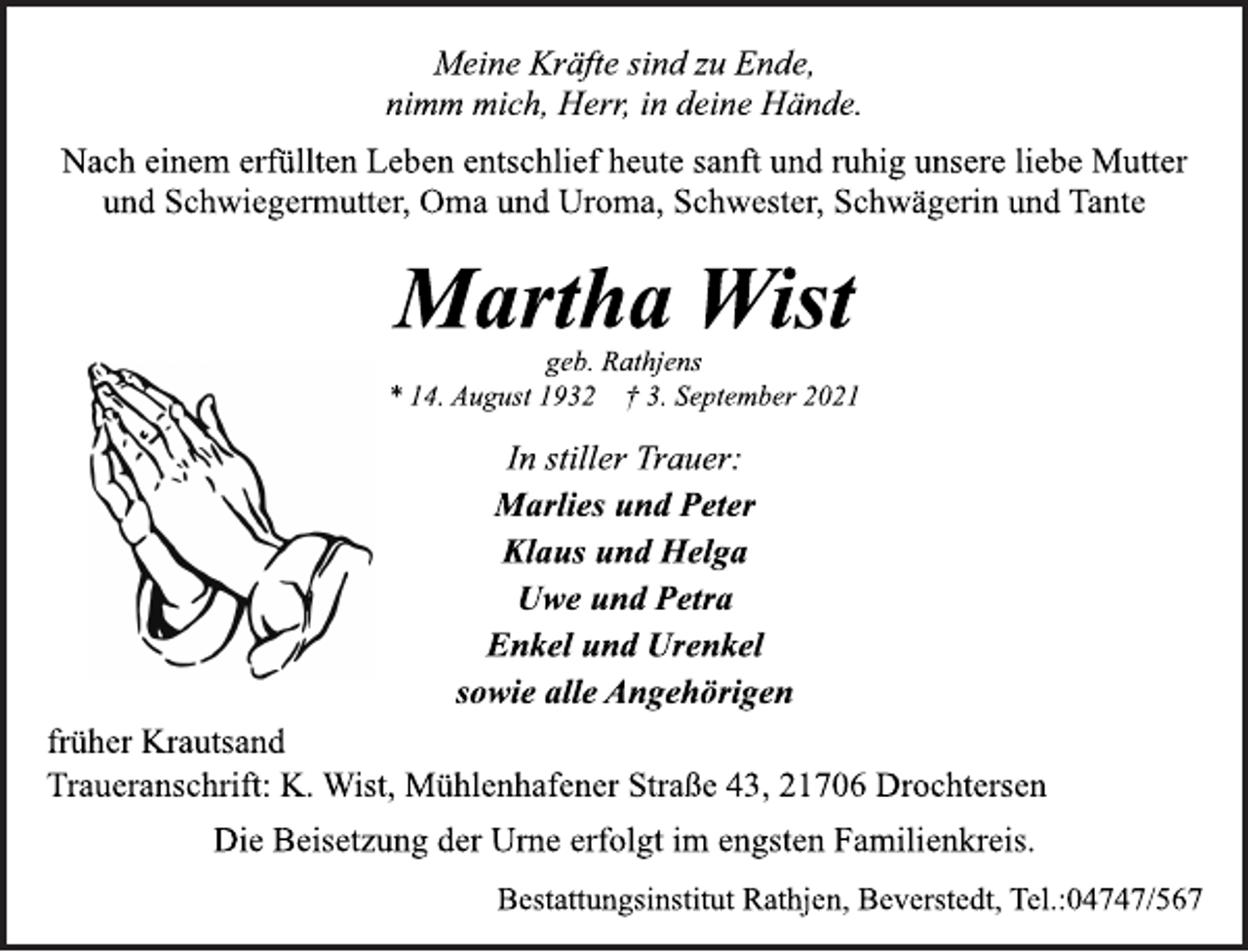 <p>Meine Kräfte sind zu Ende,<br />nimm mich, Herr, in deine Hände.<br />Nach einem erfüllten Leben entschlief heute sanft und ruhig unsere liebe Mutter<br />und Schwiegermutter, Oma und Uroma, Schwester, Schwägerin und Tante<br />Martha Wist<br />geb. Rathjens<br />* 14. August 1932 † 3. September 2021<br />In stiller Trauer:<br />Marlies und Peter<br />Klaus und Helga<br />Uwe und Petra<br />Enkel und Urenkel<br />sowie alle Angehörigen<br />früher Krautsand<br />Traueranschrift: K. Wist, Mühlenhafener Straße 43, 21706 Drochtersen<br />Die Beisetzung der Urne erfolgt im engsten Familienkreis.<br />Bestattungsinstitut Rathjen, Beverstedt, Tel.:04747/567</p>