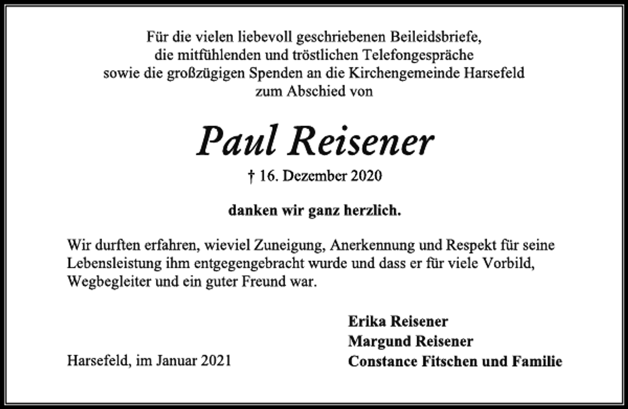<p>Für die vielen liebevoll geschriebenen Beileidsbriefe,<br />die mitfühlenden und tröstlichen Telefongespräche<br />sowie die großzügigen Spenden an die Kirchengemeinde Harsefeld<br />zum Abschied von<br />Paul Reisener<br />† 16. Dezember 2020<br />danken wir ganz herzlich.<br />Wir durften erfahren, wieviel Zuneigung, Anerkennung und Respekt für seine Lebensleistung ihm entgegengebracht wurden und dass er für viele Vorbild,<br />Wegbegleiter und ein guter Freund war.<br />Erika Reisener<br />Margund Reisener<br />Constance Fitschen und Familie<br />Harsefeld, im Januar 2021</p>