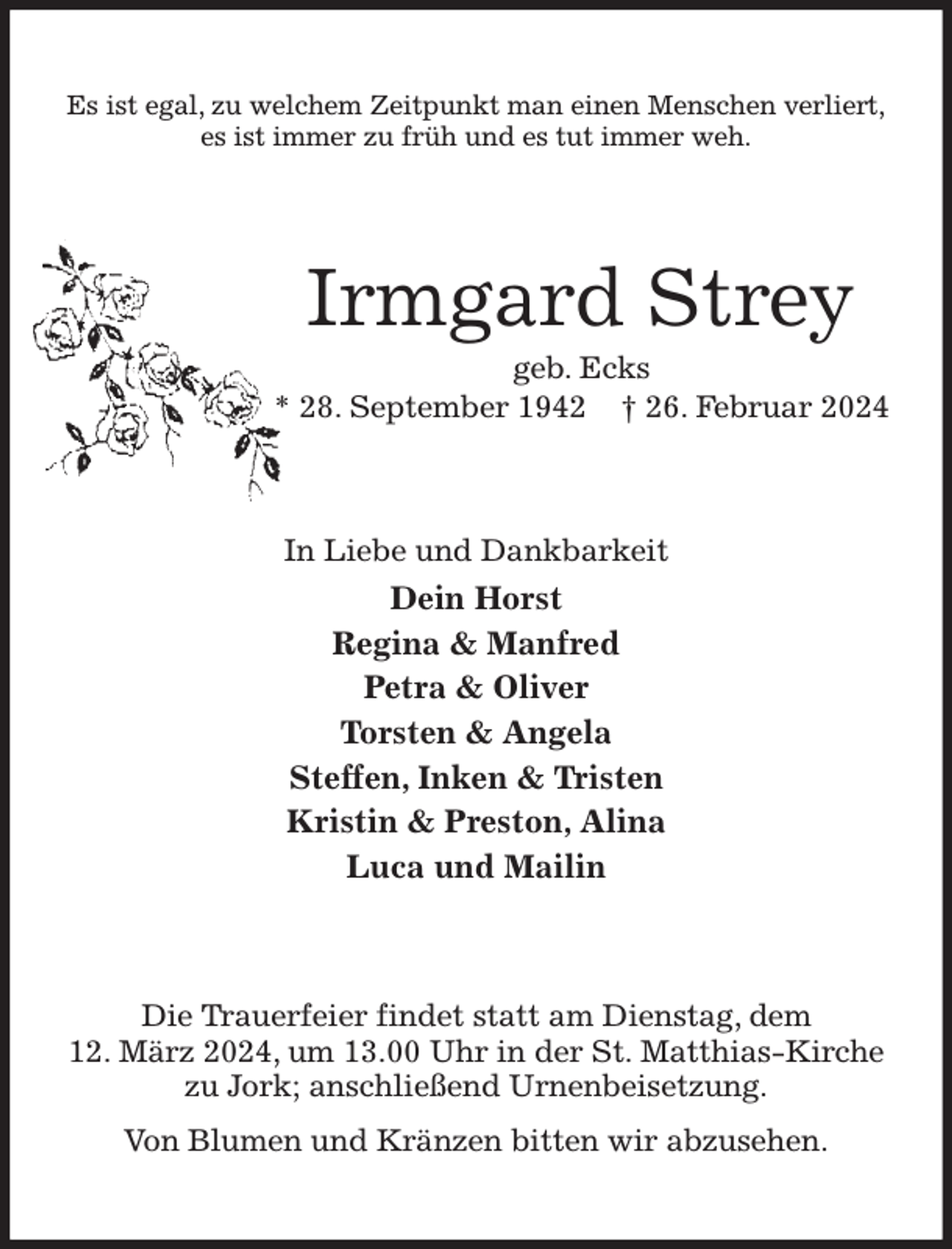 <p>Es ist egal, zu welchem Zeitpunkt man einen Menschen verliert,<br />es ist immer zu früh und es tut immer weh.<br />Irmgard Strey<br />geb. Ecks<br />* 28. September 1942 † 26. Februar 2024<br />In Liebe und Dankbarkeit<br />Dein Horst<br />Regina &amp; Manfred<br />Petra &amp; Oliver<br />Torsten &amp; Angela<br />Steffen, Inken &amp; Tristen<br />Kristin &amp; Preston, Alina<br />Luca und Mailin<br />Die Trauerfeier findet statt am Dienstag, dem<br />12. März 2024, um 13.00 Uhr in der St. Matthias-Kirche zu Jork; anschließend Urnenbeisetzung.<br />Von Blumen und Kränzen bitten wir abzusehen.</p>