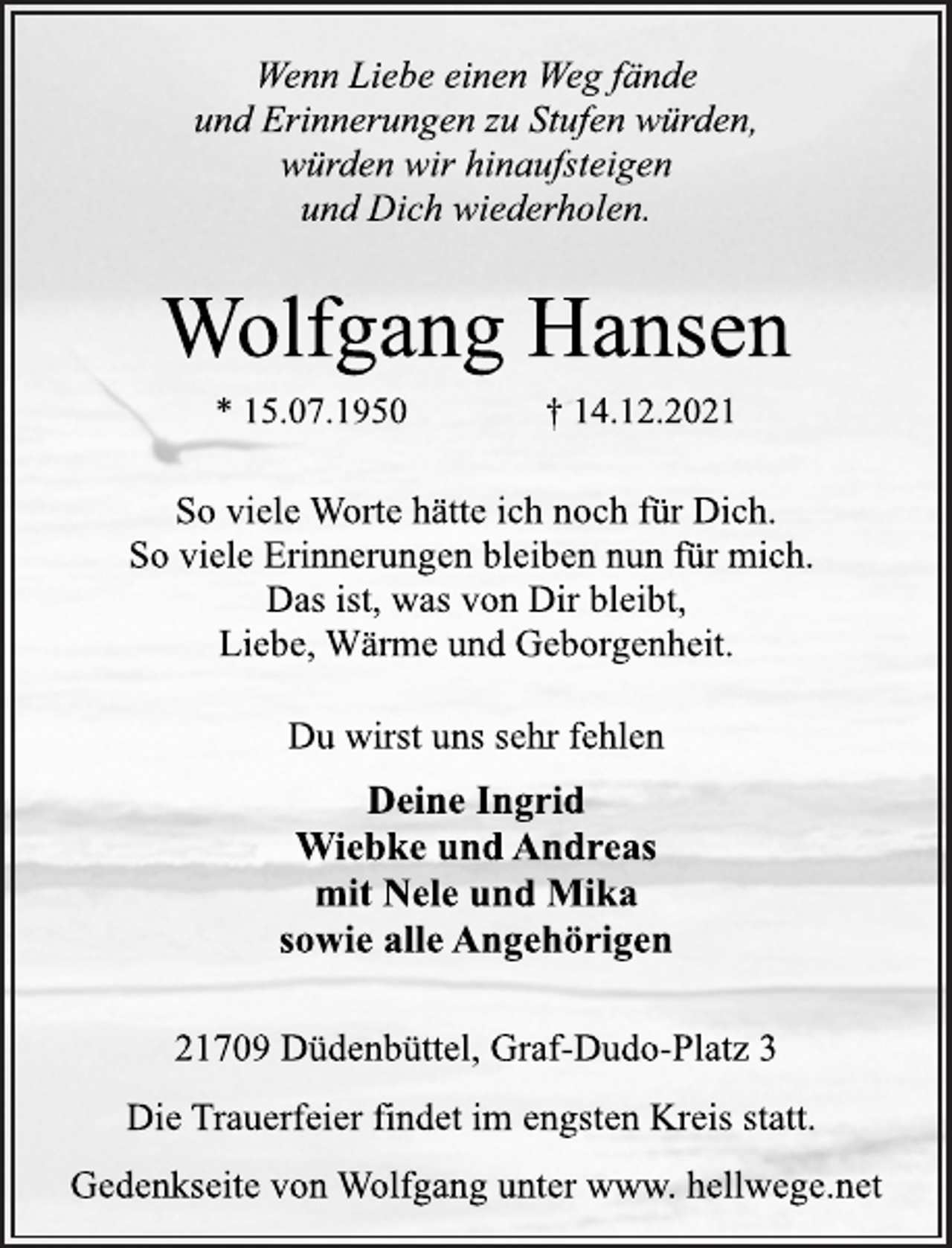 <p>Wenn Liebe einen Weg fände<br />und Erinnerungen zu Stufen würden,<br />würden wir hinaufsteigen<br />und Dich wiederholen.<br />Wolfgang Hansen<br />* 15.07.1950 † 14.12.2021<br />So viele Worte hätte ich noch für Dich.<br />So viele Erinnerungen bleiben nun für mich.<br />Das ist, was von Dir bleibt,<br />Liebe, Wärme und Geborgenheit.<br />Du wirst uns sehr fehlen<br />Deine Ingrid<br />Wiebke und Andreas<br />mit Nele und Mika<br />sowie alle Angehörigen<br />21709 Düdenbüttel, Graf-Dudo-Platz 3<br />Die Trauerfeier findet im engsten Kreis statt.<br />Gedenkseite von Wolfgang unter www. hellwege.net</p>