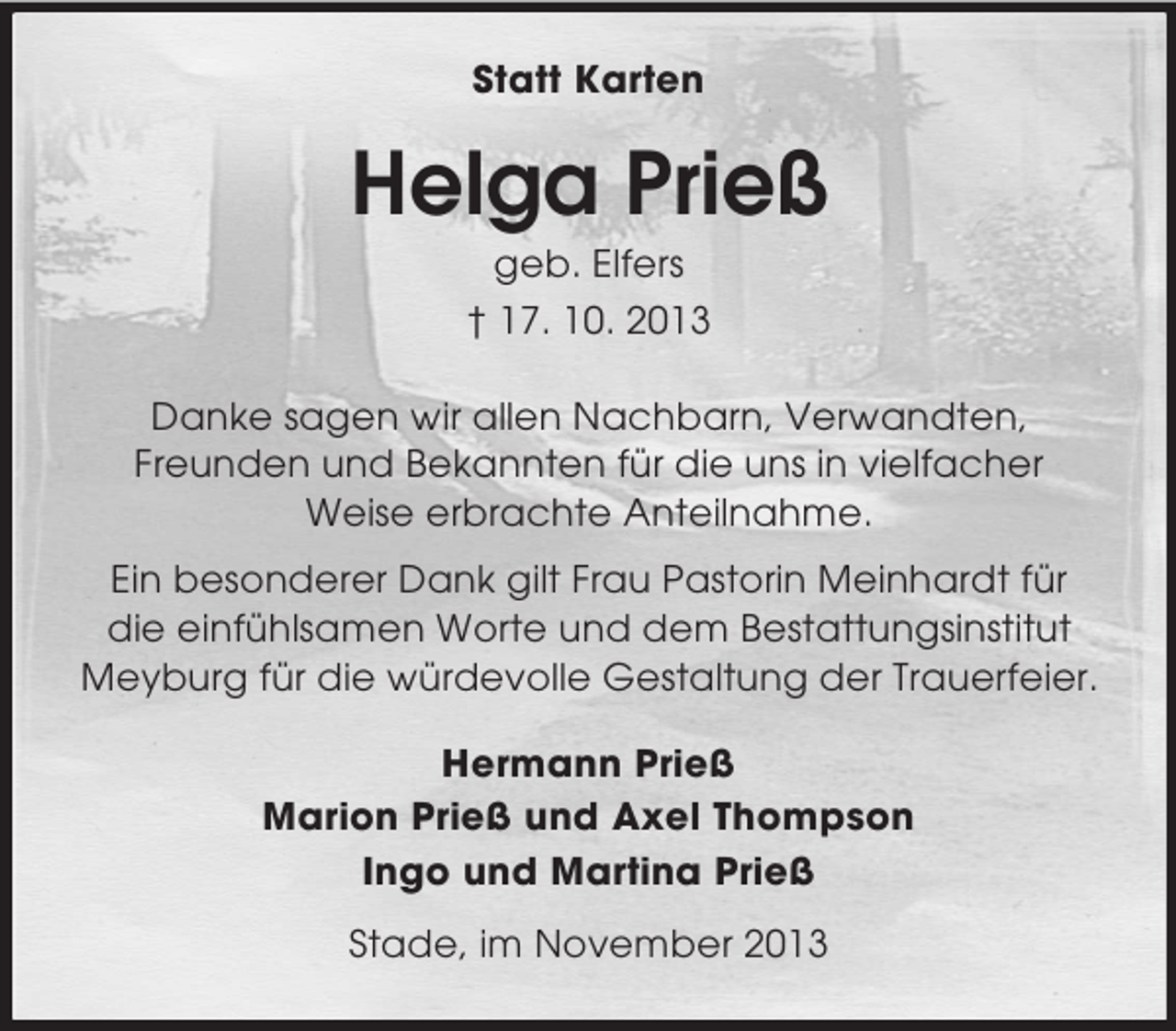 <p>Statt Karten</p><p>Helga Prieß<br />geb. Elfers<br />† 17. 10. 2013<br />Danke sagen wir allen Nachbarn, Verwandten,<br />Freunden und Bekannten für die uns in vielfacher<br />Weise erbrachte Anteilnahme.<br />Ein besonderer Dank gilt Frau Pastorin Meinhardt für<br />die einfühlsamen Worte und dem Bestattungsinstitut<br />Meyburg für die würdevolle Gestaltung der Trauerfeier.<br />Hermann Prieß<br />Marion Prieß und Axel Thompson<br />Ingo und Martina Prieß<br />Stade, im November 2013</p>