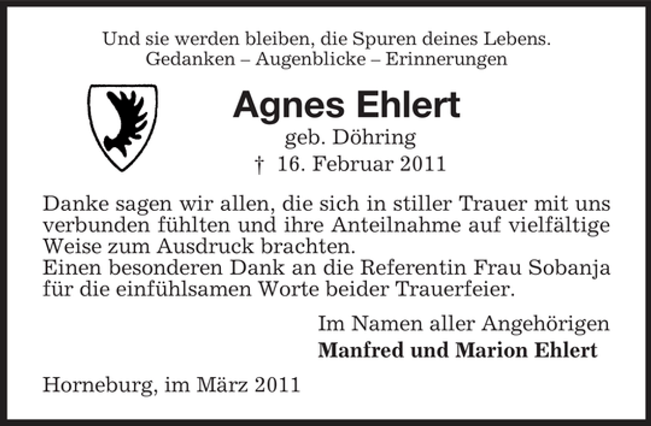 <p>Und sie werden bleiben, die Spuren deines Lebens.<br />Gedanken – Augenblicke – Erinnerungen<br />Agnes Ehlert<br />geb. Döhring<br />† 16. Februar 2011<br />Danke sagen wir allen, die sich in stiller Trauer mit uns verbunden fühlten und ihre Anteilnahme auf vielfältige Weise zum Ausdruck brachten.<br />Einen besonderen Dank an die Referentin Frau Sobanja für die einfühlsamen Worte beider Trauerfeier.<br />Im Namen aller Angehörigen<br />Manfred und Marion Ehlert<br />Horneburg, im März 2011</p>