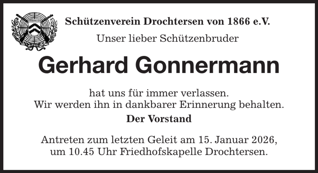 <p>Schützenverein Drochtersen von 1866 e.V.<br />Unser lieber Schützenbruder<br />Gerhard Gonnermann<br />hat uns für immer verlassen.<br />Wir werden ihn in dankbarer Erinnerung behalten.<br />Der Vorstand<br />Antreten zum letzten Geleit am 15. Januar 2026,<br />um 10.45 Uhr Friedhofskapelle Drochtersen.</p>