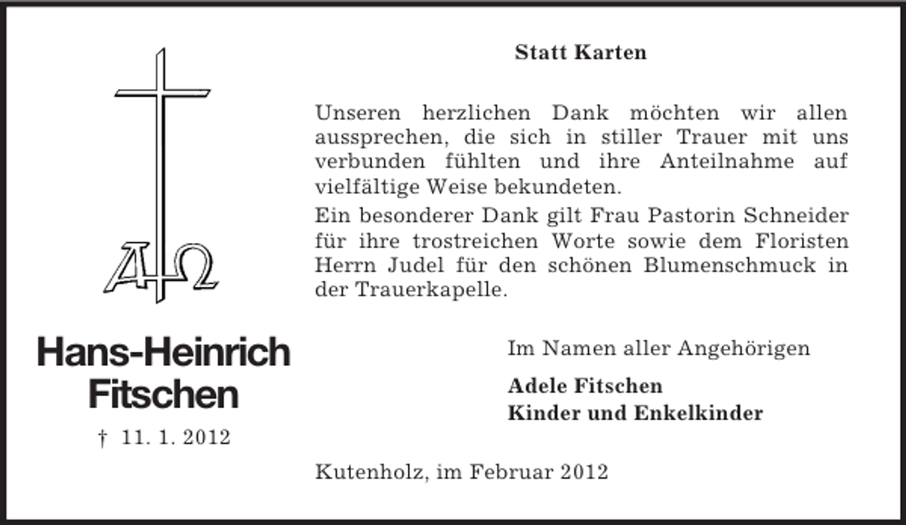 <p>Statt Karten<br />Unseren herzlichen Dank möchten wir allen<br />aussprechen, die sich in stiller Trauer mit uns<br />verbunden fühlten und ihre Anteilnahme auf<br />vielfältige Weise bekundeten.<br />Ein besonderer Dank gilt Frau Pastorin Schneider<br />für ihre trostreichen Worte sowie dem Floristen<br />Herrn Judel für den schönen Blumenschmuck in<br />der Trauerkapelle.</p><p>Hans-Heinrich<br />Fitschen</p><p>Im Namen aller Angehörigen<br />Adele Fitschen<br />Kinder und Enkelkinder</p><p>† 11. 1. 2012<br />Kutenholz, im Februar 2012</p>