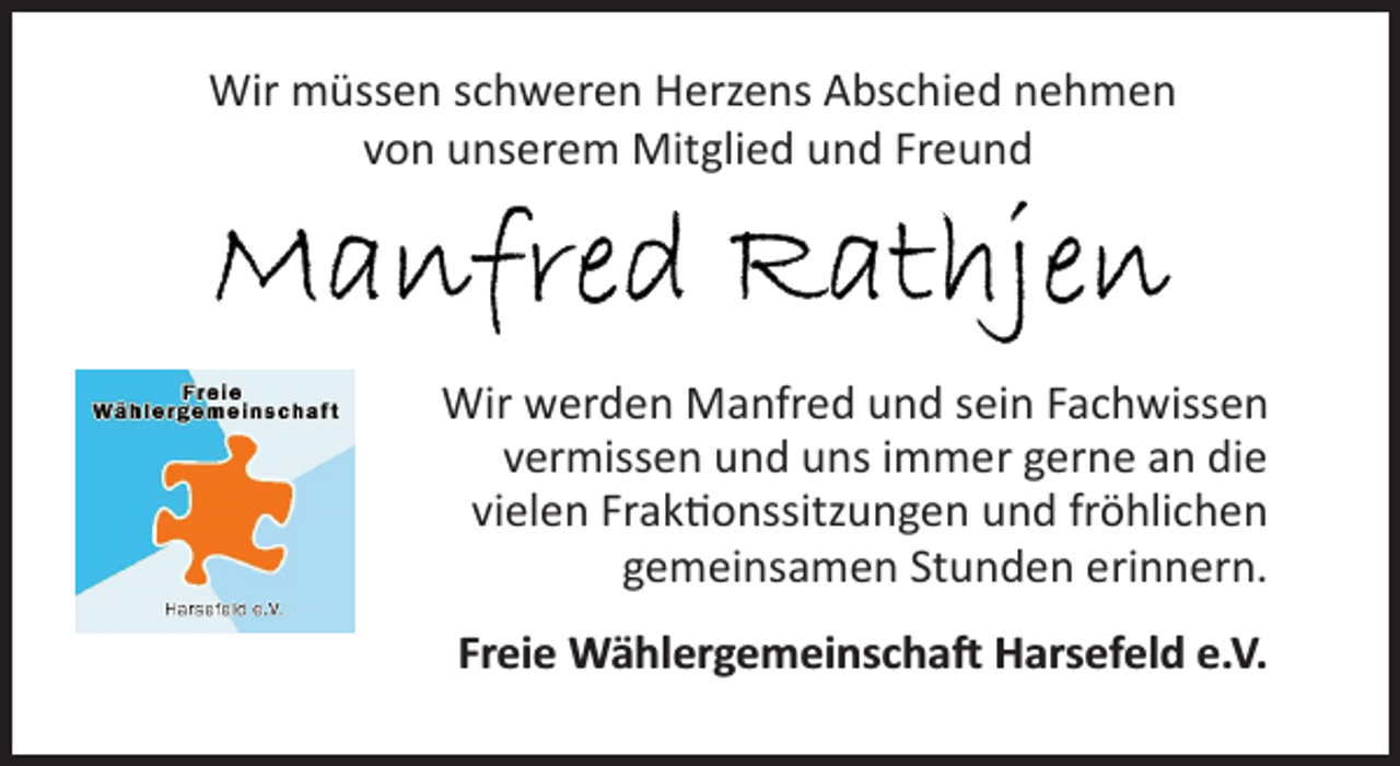 <p>Wir müssen schweren Herzens Abschied nehmen<br />von unserem Mitglied und Freund<br />Manfred Rathjen<br />Wir werden Manfred und sein Fachwissen<br />vermissen und uns immer gerne an die<br />vielen Fraktionssitzungen und fröhlichen<br />gemeinsamen Stunden erinnern.<br />Freie Wählergemeinschaft Harsefeld e.V.</p>