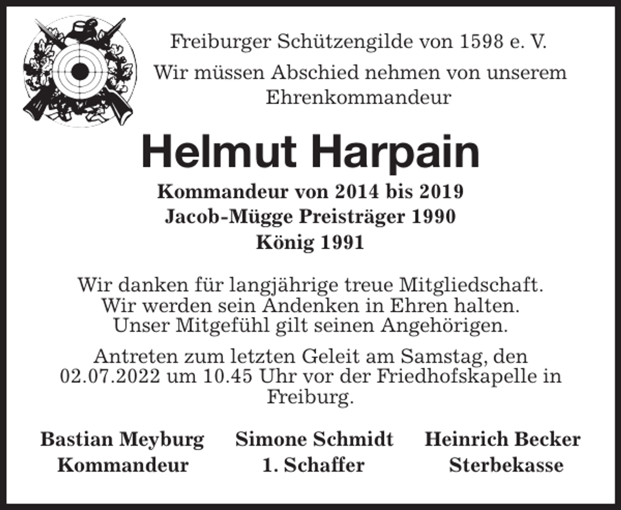 <p>Freiburger Schützengilde von 1598 e. V.<br />Wir müssen Abschied nehmen von unserem<br />Ehrenkommandeur<br />Helmut Harpain<br />Kommandeur von 2014 bis 2019<br />Jacob-Mügge Preisträger 1990<br />König 1991<br />Wir danken für langjährige treue Mitgliedschaft.<br />Wir werden sein Andenken in Ehren halten.<br />Unser Mitgefühl gilt seinen Angehörigen.<br />Antreten zum letzten Geleit am Samstag, den 02.07.2022 um 10.45 Uhr vor der Friedhofskapelle in Freiburg.<br />Bastian Meyburg Simone Schmidt Heinrich Becker<br />Kommandeur 1. Schaffer Sterbekasse</p>