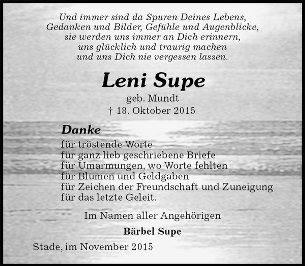 <p>Und immer sind da Spuren Deines Lebens,<br />Gedanken und Bilder, Gefühle und Augenblicke,<br />sie werden uns immer an Dich erinnern,<br />uns glücklich und traurig machen<br />und uns Dich nie vergessen lassen.<br />Leni Supe<br />geb. Mundt<br />† 18. Oktober 2015<br />Danke<br />für tröstende Worte<br />für ganz lieb geschriebene Briefe<br />für Umarmungen, wo Worte fehlten<br />für Blumen und Geldgaben<br />für Zeichen der Freundschaft und Zuneigung<br />für das letzte Geleit.<br />Im Namen aller Angehörigen<br />Bärbel Supe<br />Stade, im November 2015</p>