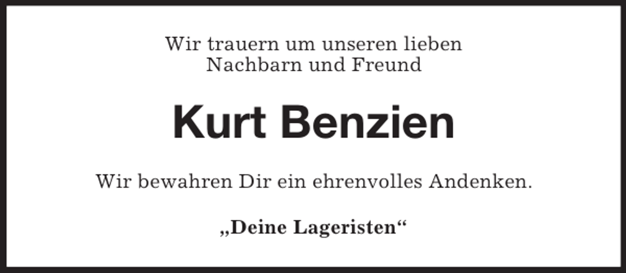 <p>Wir trauern um unseren lieben<br />Nachbarn und Freund<br />Kurt Benzien<br />Wir bewahren Dir ein ehrenvolles Andenken.<br />„Deine Lageristen“</p>
