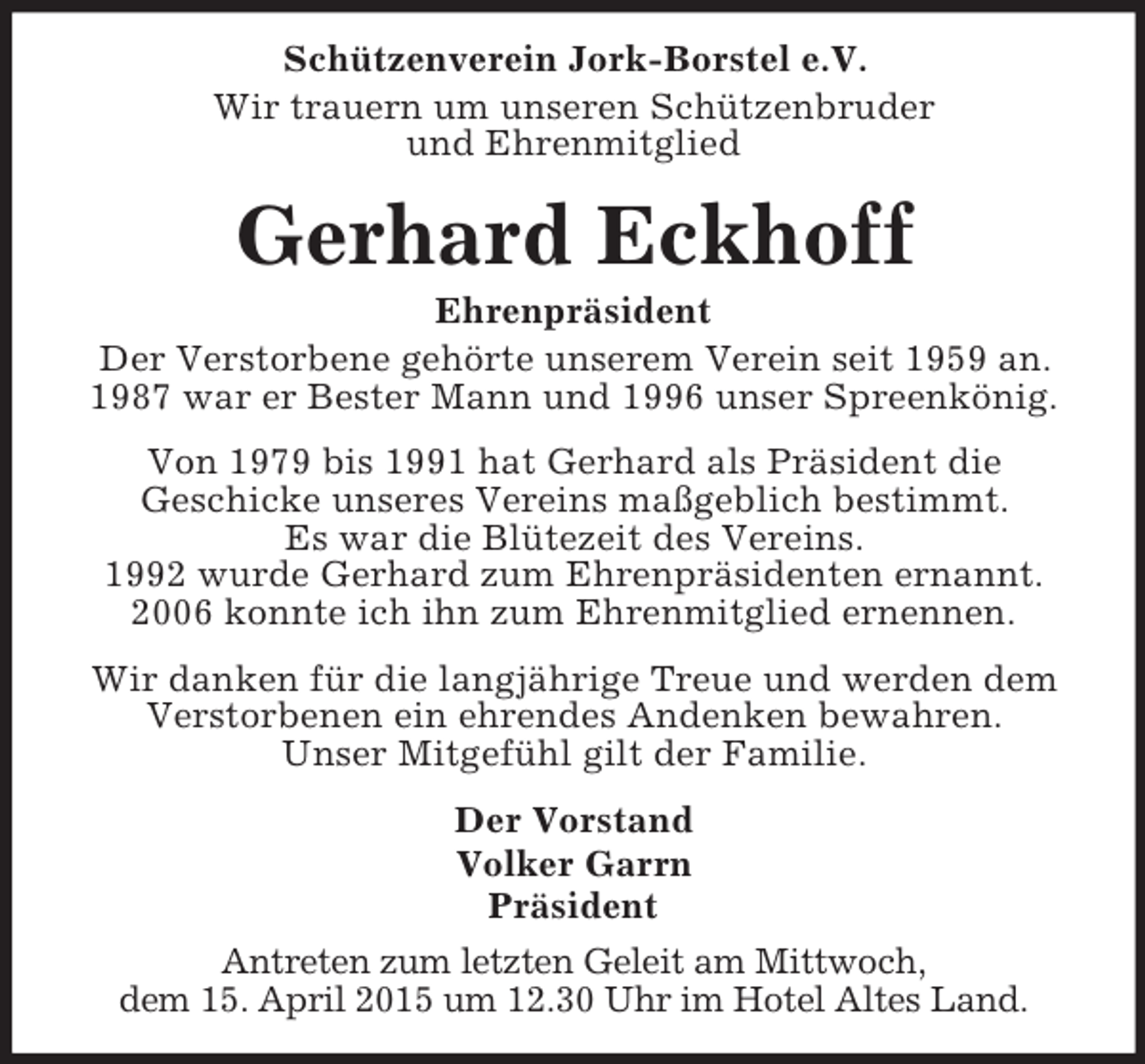 <p>Schützenverein Jork-Borstel e.V.<br />Wir trauern um unseren Schützenbruder<br />und Ehrenmitglied<br />Gerhard Eckhoff<br />Ehrenpräsident<br />Der Verstorbene gehörte unserem Verein seit 1959 an.<br />1987 war er Bester Mann und 1996 unser Spreenkönig.<br />Von 1979 bis 1991 hat Gerhard als Präsident die<br />Geschicke unseres Vereins maßgeblich bestimmt.<br />Es war die Blütezeit des Vereins.<br />1992 wurde Gerhard zum Ehrenpräsidenten ernannt.<br />2006 konnte ich ihn zum Ehrenmitglied ernennen.<br />Wir danken für die langjährige Treue und werden dem<br />Verstorbenen ein ehrendes Andenken bewahren.<br />Unser Mitgefühl gilt der Familie.<br />Der Vorstand<br />Volker Garrn<br />Präsident<br />Antreten zum letzten Geleit am Mittwoch,<br />dem 15. April 2015 um 12.30 Uhr im Hotel Altes Land.</p>