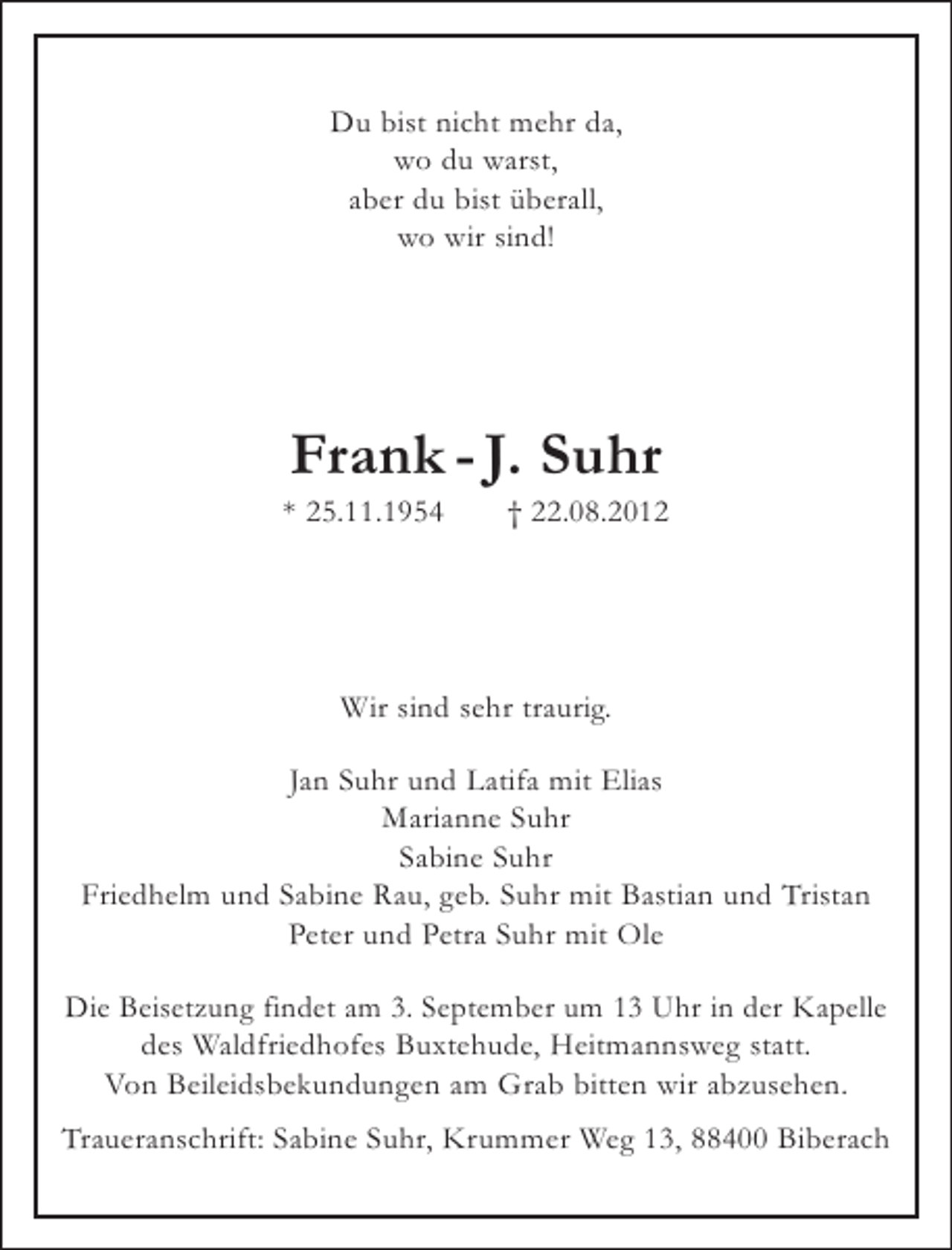 <p>Du bist nicht mehr da,<br />wo du warst,<br />aber du bist überall,<br />wo wir sind!</p><p>Frank - J. Suhr<br />* 25.11.1954</p><p>† 22.08.2012</p><p>Wir sind sehr traurig.<br />Jan Suhr und Latifa mit Elias<br />Marianne Suhr<br />Sabine Suhr<br />Friedhelm und Sabine Rau, geb. Suhr mit Bastian und Tristan<br />Peter und Petra Suhr mit Ole<br />Die Beisetzung findet am 3. September um 13 Uhr in der Kapelle<br />des Waldfriedhofes Buxtehude, Heitmannsweg statt.<br />Von Beileidsbekundungen am Grab bitten wir abzusehen.<br />Traueranschrift: Sabine Suhr, Krummer Weg 13, 88400 Biberach</p>