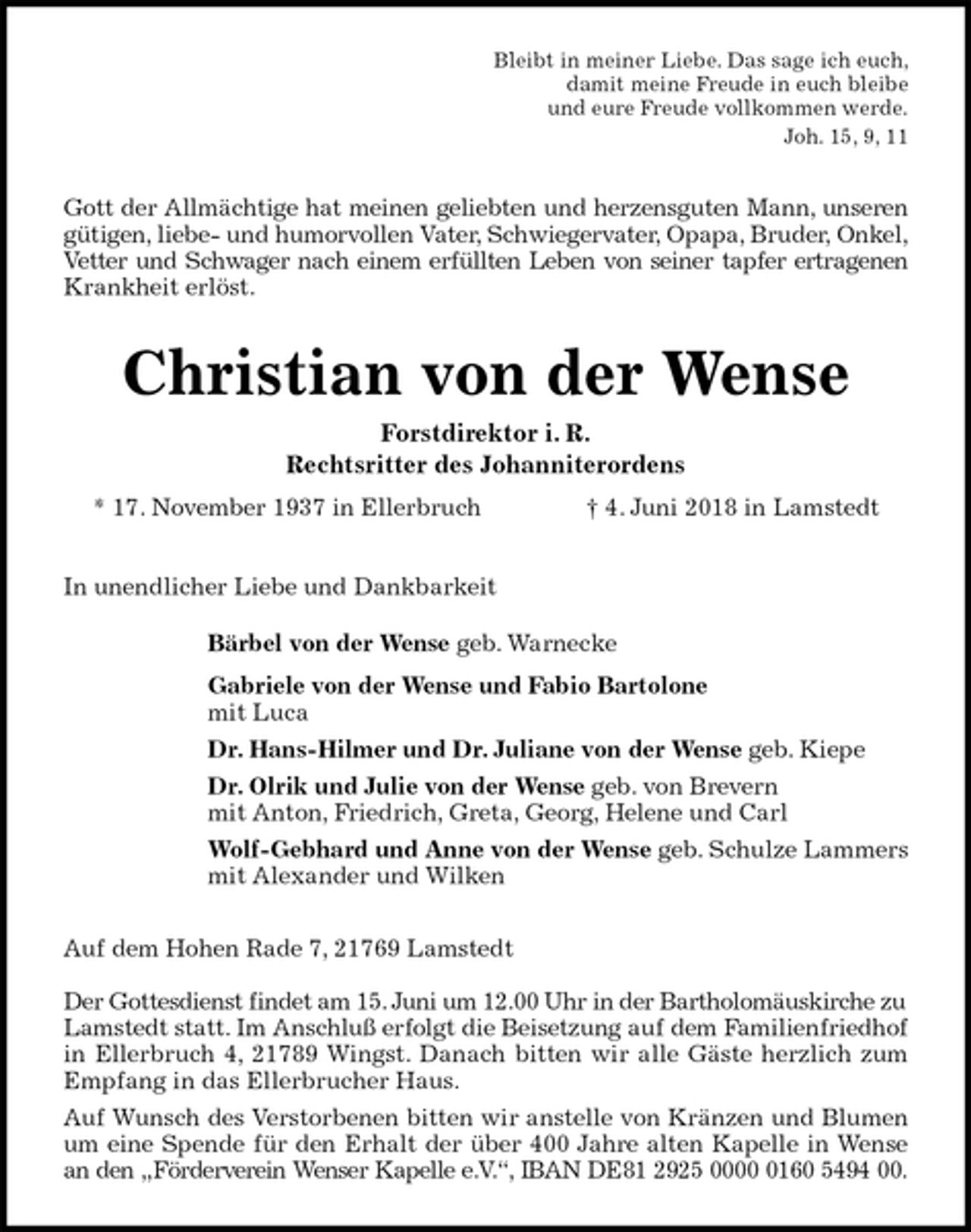 <p>Bleibt in meiner Liebe. Das sage ich euch,<br />damit meine Freude in euch bleibe<br />und eure Freude vollkommen werde.<br />Joh. 15, 9, 11<br />Gott der Allmächtige hat meinen geliebten und herzensguten Mann, unseren<br />gütigen, liebe- und humorvollen Vater, Schwiegervater, Opapa, Bruder, Onkel,<br />Vetter und Schwager nach einem erfüllten Leben von seiner tapfer ertragenen<br />Krankheit erlöst.<br />Christian von der Wense<br />Forstdirektor i. R.<br />Rechtsritter des Johanniterordens<br />* 17. November 1937 in Ellerbruch † 4. Juni 2018 in Lamstedt</p>
<p>In unendlicher Liebe und Dankbarkeit<br />Bärbel von der Wense geb. Warnecke<br />Gabriele von der Wense und Fabio Bartolone<br />mit Luca<br />Dr. Hans-Hilmer und Dr. Juliane von der Wense geb. Kiepe<br />Dr. Olrik und Julie von der Wense geb. von Brevern<br />mit Anton, Friedrich, Greta, Georg, Helene und Carl<br />Wolf-Gebhard und Anne von der Wense geb. Schulze Lammers<br />mit Alexander und Wilken<br />Auf dem Hohen Rade 7, 21769 Lamstedt</p>
<p>Der Gottesdienst findet am 15. Juni um 12.00 Uhr in der Bartholomäuskirche zu<br />Lamstedt statt. Im Anschluß erfolgt die Beisetzung auf dem Familienfriedhof<br />in Ellerbruch 4, 21789 Wingst. Danach bitten wir alle Gäste herzlich zum<br />Empfang in das Ellerbrucher Haus.<br />Auf Wunsch des Verstorbenen bitten wir anstelle von Kränzen und Blumen<br />um eine Spende für den Erhalt der über 400 Jahre alten Kapelle in Wense<br />an den „Förderverein Wenser Kapelle e.V.“, IBAN DE81 2925 0000 0160 5494 00.</p>