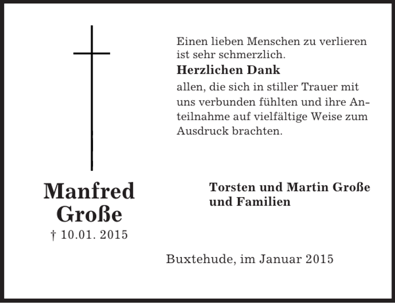<p>Manfred<br />Große<br />† 10.01. 2015<br />Einen lieben Menschen zu verlieren<br />ist sehr schmerzlich.<br />Herzlichen Dank<br />allen, die sich in stiller Trauer mit uns verbunden fühlten und ihre Anteilnahme auf vielfältige Weise zum Ausdruck brachten.<br />Torsten und Martin Große<br />und Familien<br />Buxtehude, im Januar 2015</p>