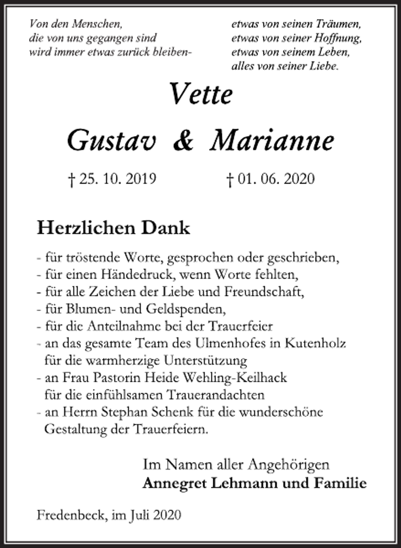 <p>Von den Menschen,<br />die von uns gegangen sind<br />wird immer etwas zurück bleiben-<br />etwas von seinen Träumen,<br />etwas von seiner Hoffnung,<br />etwas von seinem Leben,<br />alles von seiner Liebe.<br />Vette<br />Gustav &amp; Marianne<br />† 25. 10. 2019 † 01. 06. 2020<br />Herzlichen Dank<br />- für tröstende Worte, gesprochen oder geschrieben,<br />- für einen Händedruck, wenn Worte fehlten,<br />- für alle Zeichen der Liebe und Freundschaft,<br />- für Blumen- und Geldspenden,<br />- für die Anteilnahme bei der Trauerfeier<br />- an das gesamte Team des Ulmenhofes in Kutenholz<br />für die warmherzige Unterstützung<br />- an Frau Pastorin Heide Wehling Keilhack<br />für die einfühlsamen Trauerandachten<br />- an Herrn Stephan Schenk für die wunderschöne<br />Gestaltung der Trauerfeiern.<br />Im Namen aller Angehörigen<br />Annegret Lehmann und Familie<br />Fredenbeck im Juli 2020</p>