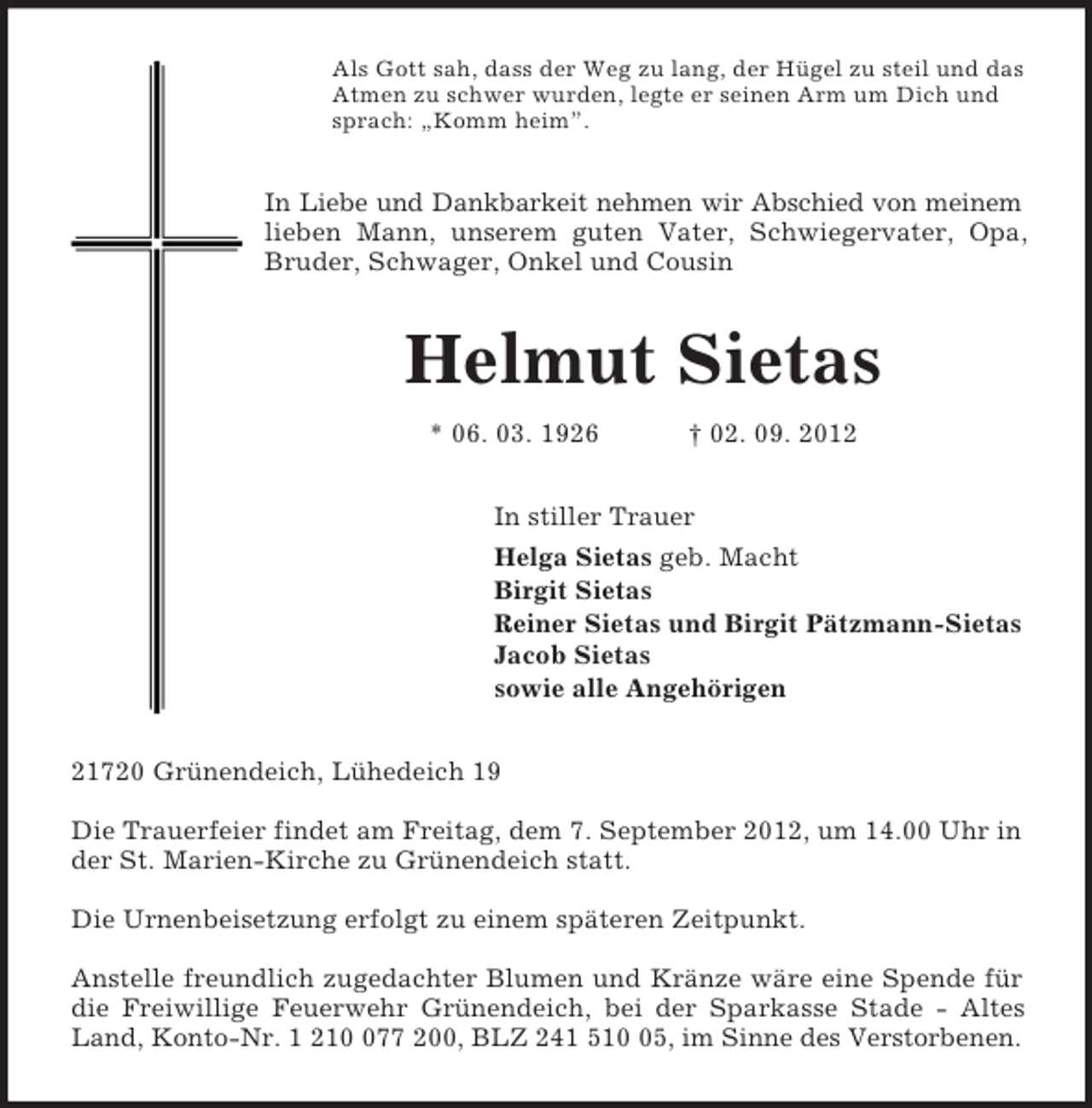 <p>Als Gott sah, dass der Weg zu lang, der Hügel zu steil und das<br />Atmen zu schwer wurden, legte er seinen Arm um Dich und<br />sprach: „Komm heim”.<br />In Liebe und Dankbarkeit nehmen wir Abschied von meinem<br />lieben Mann, unserem guten Vater, Schwiegervater, Opa,<br />Bruder, Schwager, Onkel und Cousin<br />Helmut Sietas<br />* 06. 03. 1926 † 02. 09. 2012<br />In stiller Trauer<br />Helga Sietas geb. Macht<br />Birgit Sietas<br />Reiner Sietas und Birgit Pätzmann-Sietas<br />Jacob Sietas<br />sowie alle Angehörigen<br />21720 Grünendeich, Lühedeich 19</p><p>Die Trauerfeier findet am Freitag, dem 7. September 2012, um 14.00 Uhr in der St. Marien-Kirche zu Grünendeich statt.</p><p>Die Urnenbeisetzung erfolgt zu einem späteren Zeitpunkt.</p><p>Anstelle freundlich zugedachter Blumen und Kränze wäre eine Spende für<br />die Freiwillige Feuerwehr Grünendeich, bei der Sparkasse Stade - Altes<br />Land, Konto-Nr. 1 210 077 200, BLZ 241 510 05, im Sinne des Verstorbenen.</p>