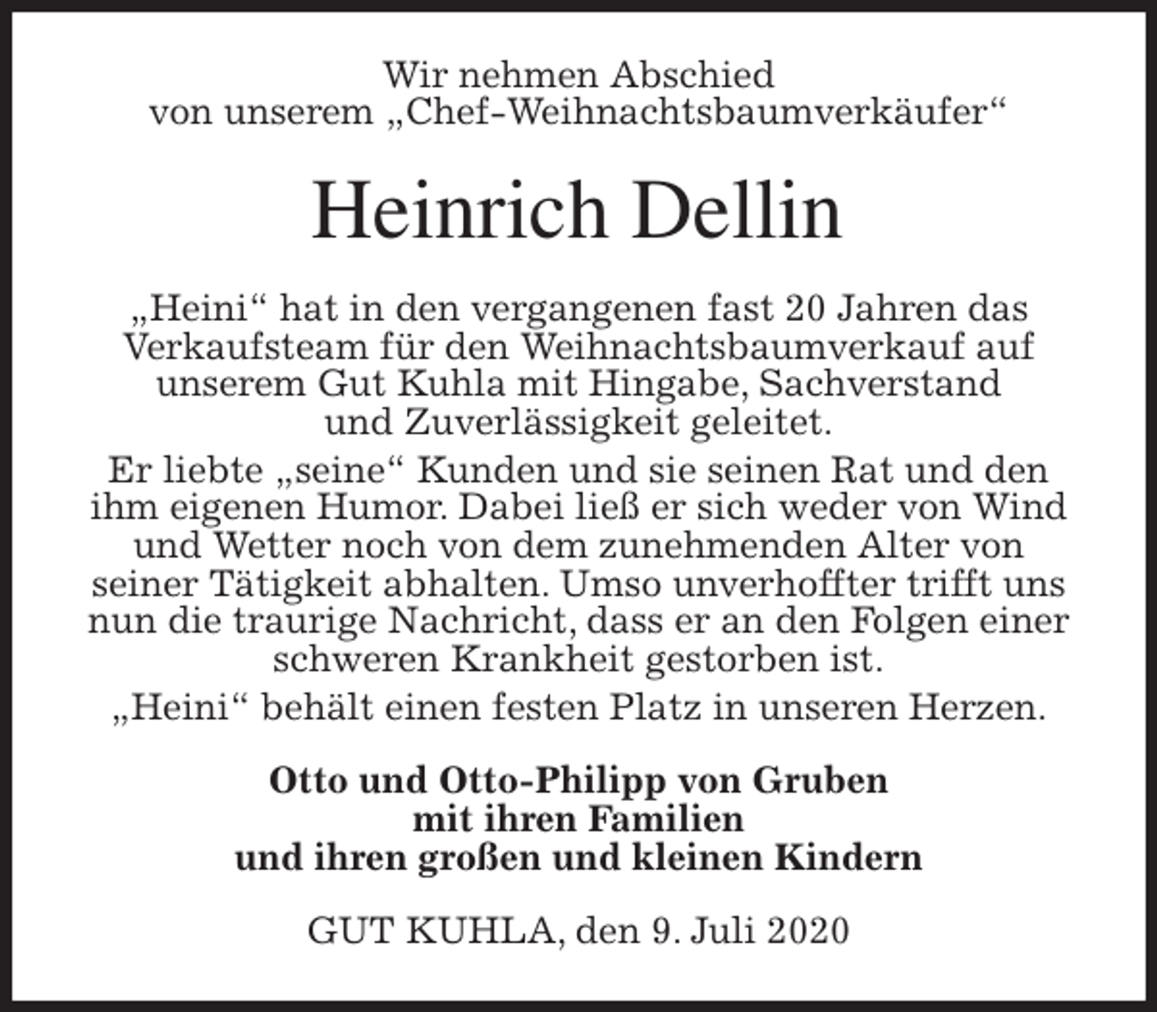 <p>Wir nehmen Abschied<br />von unserem „Chef-Weihnachtsbaumverkäufer“<br />Heinrich Dellin<br />„Heini“ hat in den vergangenen fast 20 Jahren das<br />Verkaufsteam für den Weihnachtsbaumverkauf auf<br />unserem Gut Kuhla mit Hingabe, Sachverstand<br />und Zuverlässigkeit geleitet.<br />Er liebte „seine“ Kunden und sie seinen Rat und den ihm eigenen Humor. Dabei ließ er sich weder von Wind und Wetter noch von dem zunehmenden Alter von<br />seiner Tätigkeit abhalten. Umso unverhoffter trifft uns nun die traurige Nachricht, dass er an den Folgen einer schweren Krankheit gestorben ist.<br />„Heini“ behält einen festen Platz in unseren Herzen.<br />Otto und Otto-Philipp von Gruben<br />mit ihren Familien<br />und ihren großen und kleinen Kindern<br />GUT KUHLA, den 9. Juli 2020</p>