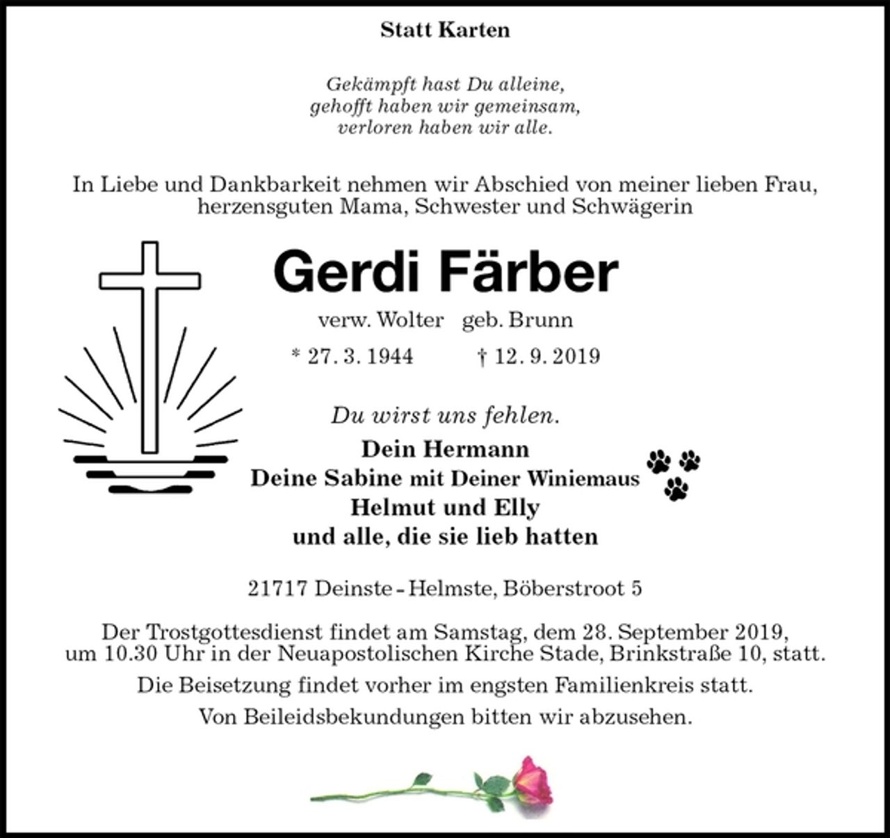 <p>Statt Karten</p><p>Gekämpft hast Du alleine,<br />gehofft haben wir gemeinsam,<br />verloren haben wir alle.</p><p>In Liebe und Dankbarkeit nehmen wir Abschied von meiner lieben Frau,<br />herzensguten Mama, Schwester und Schwägerin<br />Gerdi Färber<br />verw. Wolter geb. Brunn<br />* 27. 3. 1944 † 12. 9. 2019</p><p>Du wirst uns fehlen.<br />Dein Hermann<br />Deine Sabine mit Deiner Winiemaus<br />Helmut und Elly<br />und alle, die sie lieb hatten</p><p>21717 Deinste - Helmste, Böberstroot 5</p><p>Der Trostgottesdienst findet am Samstag, dem 28. September 2019,<br />um 10.30 Uhr in der Neuapostolischen Kirche Stade, Brinkstraße 10, statt.<br />Die Beisetzung findet vorher im engsten Familienkreis statt.<br />Von Beileidsbekundungen bitten wir abzusehen.</p>
