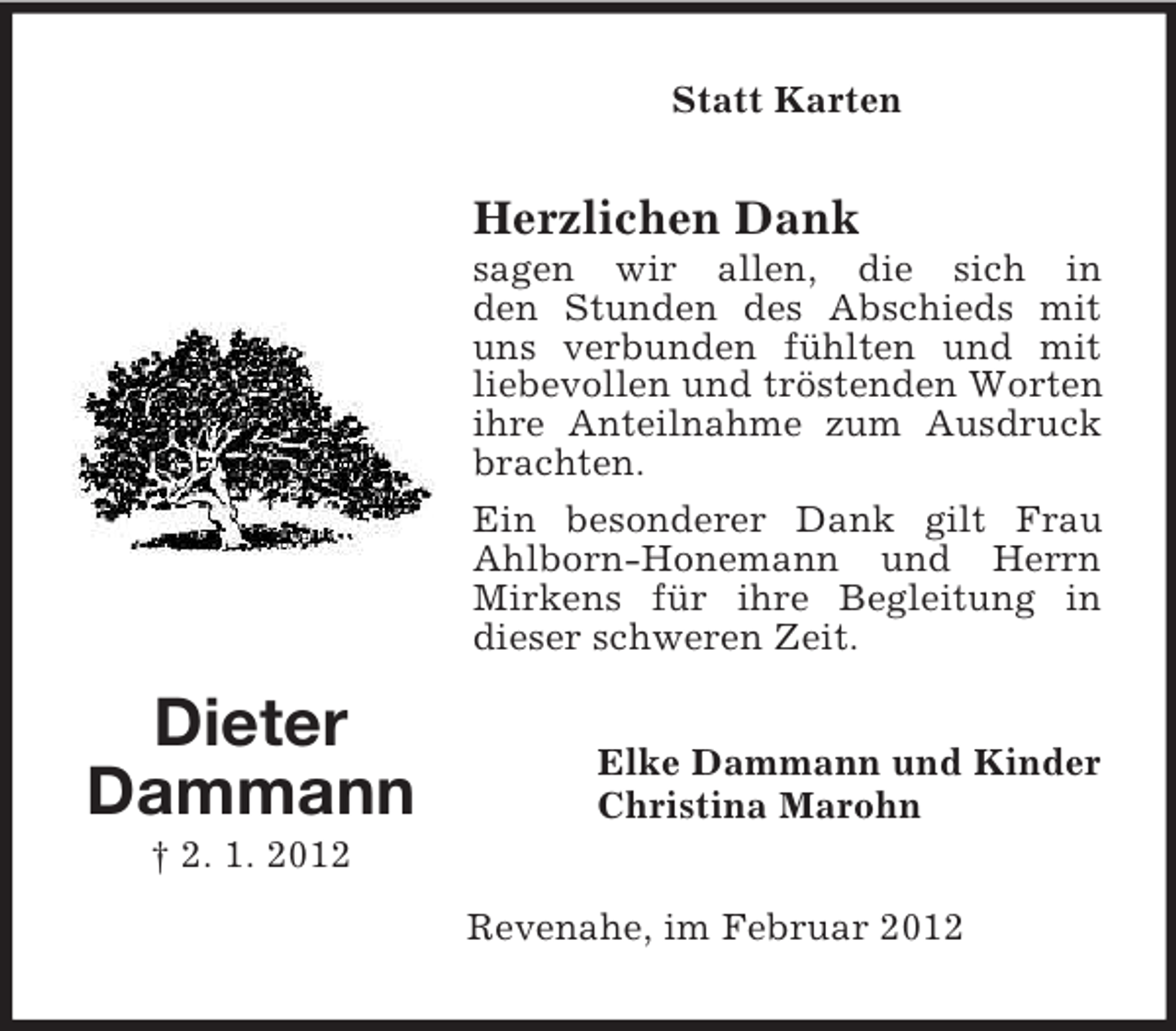 <p>Statt Karten</p><p>Herzlichen Dank<br />sagen wir allen, die sich in<br />den Stunden des Abschieds mit<br />uns verbunden fühlten und mit<br />liebevollen und tröstenden Worten<br />ihre Anteilnahme zum Ausdruck<br />brachten.<br />Ein besonderer Dank gilt Frau<br />Ahlborn-Honemann und Herrn<br />Mirkens für ihre Begleitung in<br />dieser schweren Zeit.</p><p>Dieter<br />Dammann</p><p>Elke Dammann und Kinder<br />Christina Marohn</p><p>† 2. 1. 2012<br />Revenahe, im Februar 2012</p>
