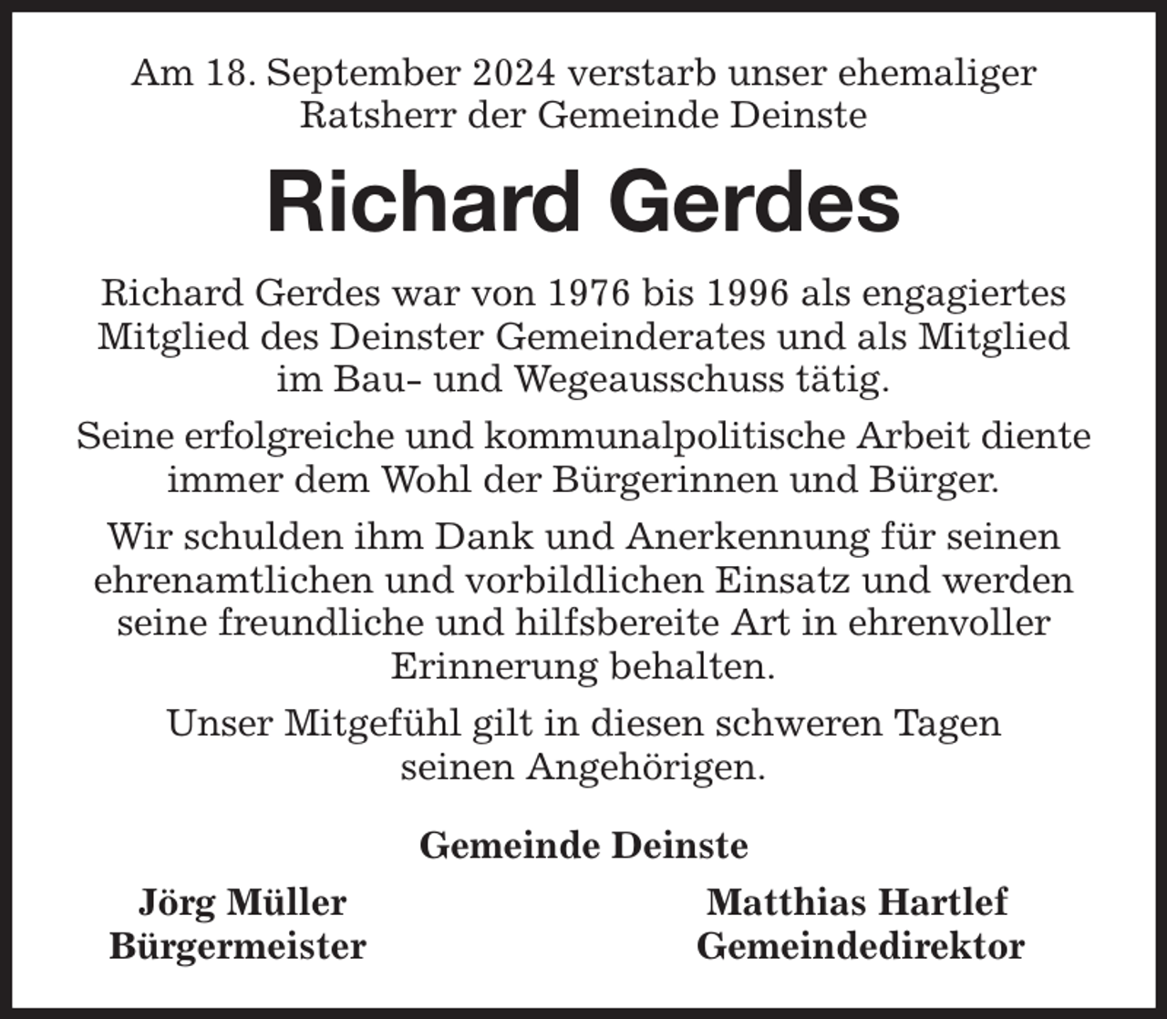 <p>Am 18. September 2024 verstarb unser ehemaliger<br />Ratsherr der Gemeinde Deinste<br />Richard Gerdes<br />Richard Gerdes war von 1976 bis 1996 als engagiertes Mitglied des Deinster Gemeinderates und als Mitglied im Bau- und Wegeausschuss tätig.<br />Seine erfolgreiche und kommunalpolitische Arbeit diente immer dem Wohl der Bürgerinnen und Bürger.<br />Wir schulden ihm Dank und Anerkennung für seinen ehrenamtlichen und vorbildlichen Einsatz und werden seine freundliche und hilfsbereite Art in ehrenvoller<br />Erinnerung behalten.<br />Unser Mitgefühl gilt in diesen schweren Tagen<br />seinen Angehörigen.<br />Gemeinde Deinste<br />Jörg Müller Matthias Hartlef<br />Bürgermeister Gemeindedirektor</p>