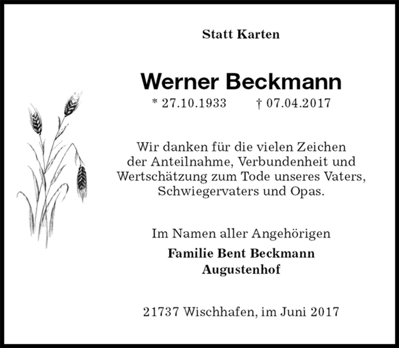 <p>Statt Karten<br />Werner Beckmann<br />* 27.10.1933 † 07.04.2017<br />Wir danken für die vielen Zeichen<br />der Anteilnahme, Verbundenheit und<br />Wertschätzung zum Tode unseres Vaters,<br />Schwiegervaters und Opas.<br />Im Namen aller Angehörigen<br />Familie Bent Beckmann<br />Augustenhof<br />21737 Wischhafen, im Juni 2017</p>