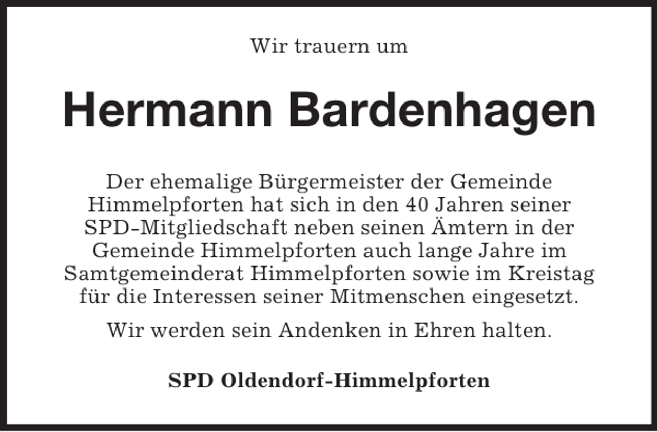 <p>Wir trauern um<br />Hermann Bardenhagen<br />Der ehemalige Bürgermeister der Gemeinde<br />Himmelpforten hat sich in den 40 Jahren seiner<br />SPD-Mitgliedschaft neben seinen Ämtern in der<br />Gemeinde Himmelpforten auch lange Jahre im<br />Samtgemeinderat Himmelpforten sowie im Kreistag<br />für die Interessen seiner Mitmenschen eingesetzt.<br />Wir werden sein Andenken in Ehren halten.<br />SPD Oldendorf-Himmelpforten</p>