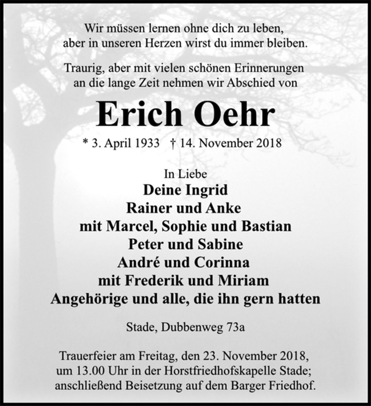 <p>Wir müssen lernen ohne dich zu leben,<br />aber in unseren Herzen wirst du immer bleiben.<br />Traurig, aber mit vielen schönen Erinnerungen<br />an die lange Zeit nehmen wir Abschied von<br />Erich Oehr<br />* 3. April 1933 † 14. November 2018<br />In Liebe<br />Deine Ingrid<br />Rainer und Anke<br />mit Marcel, Sophie und Bastian<br />Peter und Sabine<br />André und Corinna<br />mit Frederik und Miriam<br />Angehörige und alle, die ihn gern hatten<br />Stade, Dubbenweg 73a<br />Trauerfeier am Freitag, den 23. November 2018,<br />um 13.00 Uhr in der Horstfriedhofskapelle Stade;<br />anschließend Beisetzung auf dem Barger Friedhof</p>