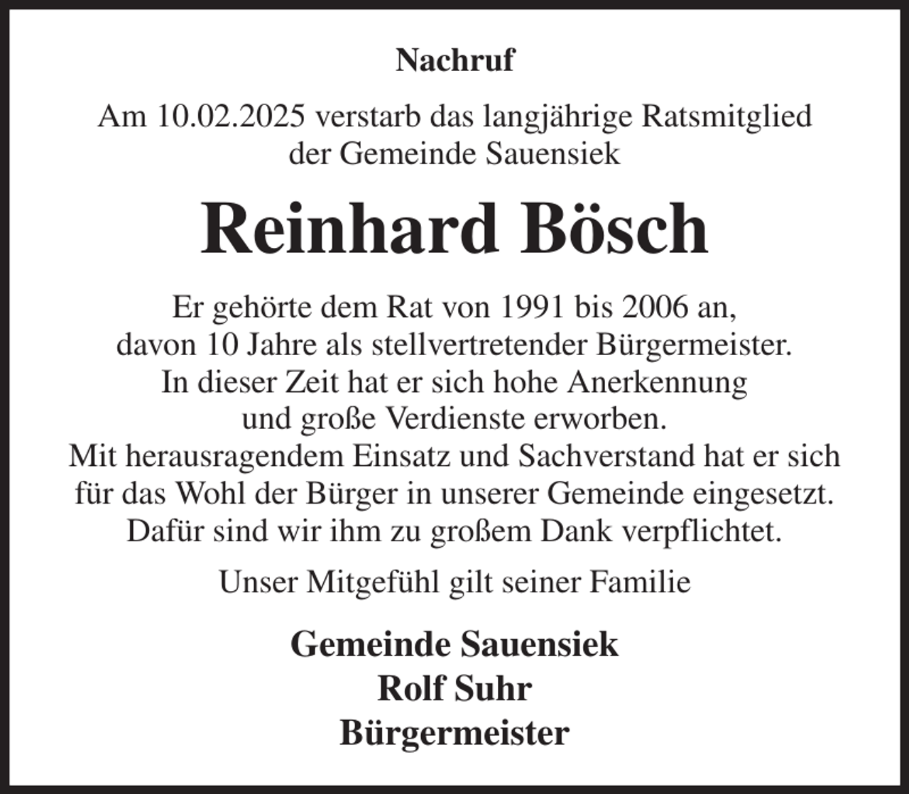<p>Nachruf<br />Am 10.02.2025 verstarb das langjährige Ratsmitglied<br />der Gemeinde Sauensiek<br />Reinhard Bösch<br />Er gehörte dem Rat von 1991 bis 2006 an,<br />davon 10 Jahre als stellvertretender Bürgermeister.<br />In dieser Zeit hat er sich hohe Anerkennung<br />und große Verdienste erworben.<br />Mit herausragendem Einsatz und Sachverstand hat er sich für das Wohl der Bürger in unserer Gemeinde eingesetzt.<br />Dafür sind wir ihm zu großem Dank verpflichtet.<br />Unser Mitgefühl gilt seiner Familie<br />Gemeinde Sauensiek<br />Rolf Suhr<br />Bürgermeister</p>