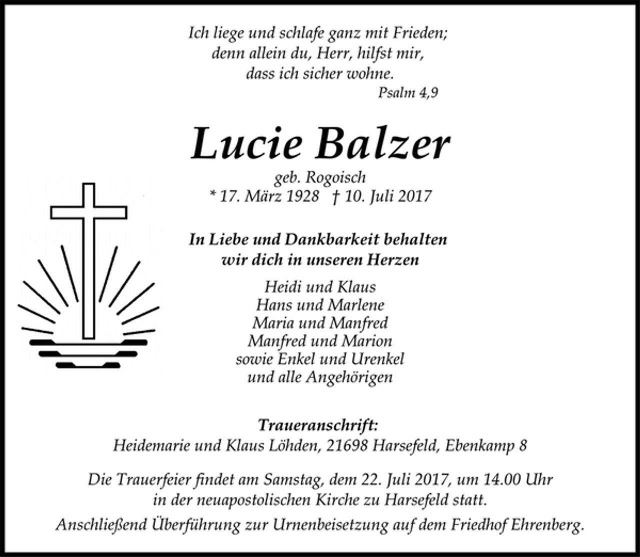 <p>Ich liege und schlafe ganz mit Frieden;<br />denn allein du, Herr, hilfst mir,<br />dass ich sicher wohne.</p>
<p>Psalm 4,9</p>
<p>Lucie Balzer</p>
<p>geb. Rogoisch</p>
<p>* 17. März 1928 † 10. Juli 2017<br />In Liebe und Dankbarkeit behalten<br />wir dich in unseren Herzen</p>
<p>Heidi und Klaus<br />Hans und Marlene<br />Maria und Manfred<br />Manfred und Marion<br />sowie Enkel und Urenkel<br />und alle Angehörigen</p>
<p>Traueranschrift:</p>
<p>Heidemarie und Klaus Löhden, 21698 Harsefeld, Ebenkamp 8</p>
<p>Die Trauerfeier findet am Samstag, dem 22. Juli 2017, um 14.00 Uhr<br />in der neuapostolischen Kirche zu Harsefeld statt.</p>
<p>Anschließend Überführung zur Urnenbeisetzung auf dem Friedhof Ehrenberg.</p>