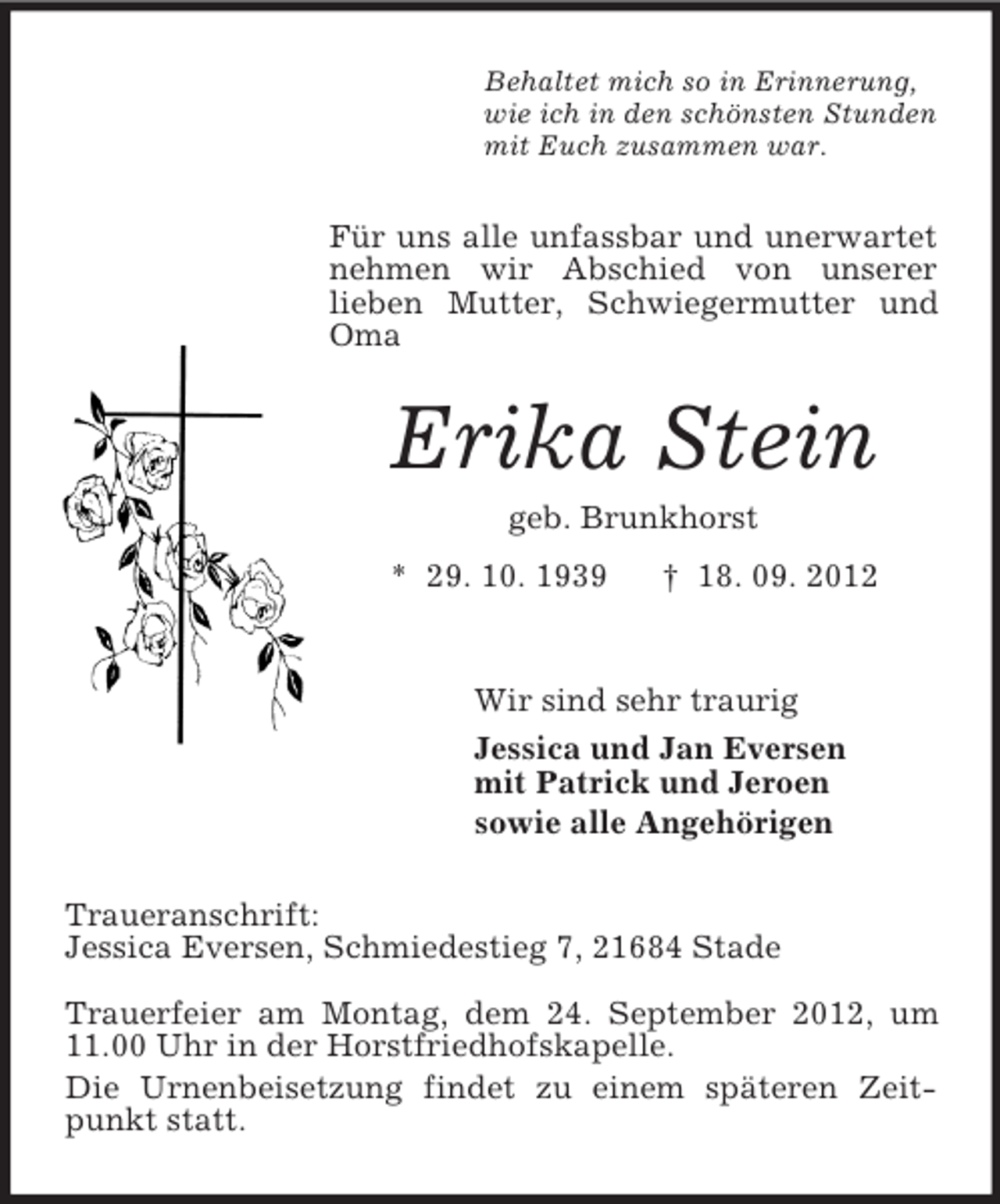 <p>Behaltet mich so in Erinnerung,<br />wie ich in den schönsten Stunden<br />mit Euch zusammen war.</p><p>Für uns alle unfassbar und unerwartet<br />nehmen wir Abschied von unserer<br />lieben Mutter, Schwiegermutter und<br />Oma</p><p>Erika Stein<br />geb. Brunkhorst<br />* 29. 10. 1939</p><p>† 18. 09. 2012</p><p>Wir sind sehr traurig<br />Jessica und Jan Eversen<br />mit Patrick und Jeroen<br />sowie alle Angehörigen<br />Traueranschrift:<br />Jessica Eversen, Schmiedestieg 7, 21684 Stade<br />Trauerfeier am Montag, dem 24. September 2012, um<br />11.00 Uhr in der Horstfriedhofskapelle.<br />Die Urnenbeisetzung findet zu einem späteren Zeitpunkt statt.</p>