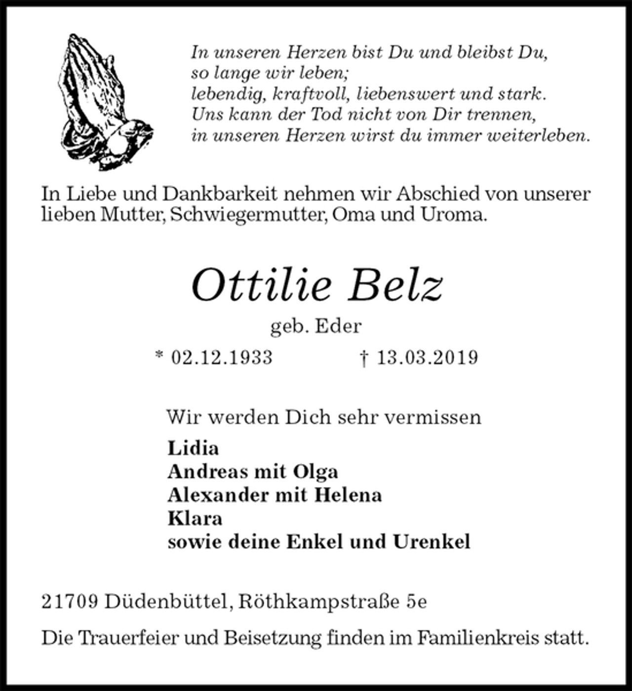 <p>In unseren Herzen bist Du und bleibst Du,<br />so lange wir leben;<br />lebendig, kraftvoll, liebenswert und stark.<br />Uns kann der Tod nicht von Dir trennen,<br />in unseren Herzen wirst du immer weiterleben.<br />In Liebe und Dankbarkeit nehmen wir Abschied von unserer lieben Mutter, Schwiegermutter, Oma und Uroma.<br />Ottilie Belz<br />geb. Eder<br />* 02.12.1933 † 13.03.2019<br />Wir werden Dich sehr vermissen<br />Lidia<br />Andreas mit Olga<br />Alexander mit Helena<br />Klara<br />sowie deine Enkel und Urenkel<br />21709 Düdenbüttel, Röthkampstraße 5e<br />Die Trauerfeier und Beisetzung finden im Familienkreis statt.</p>