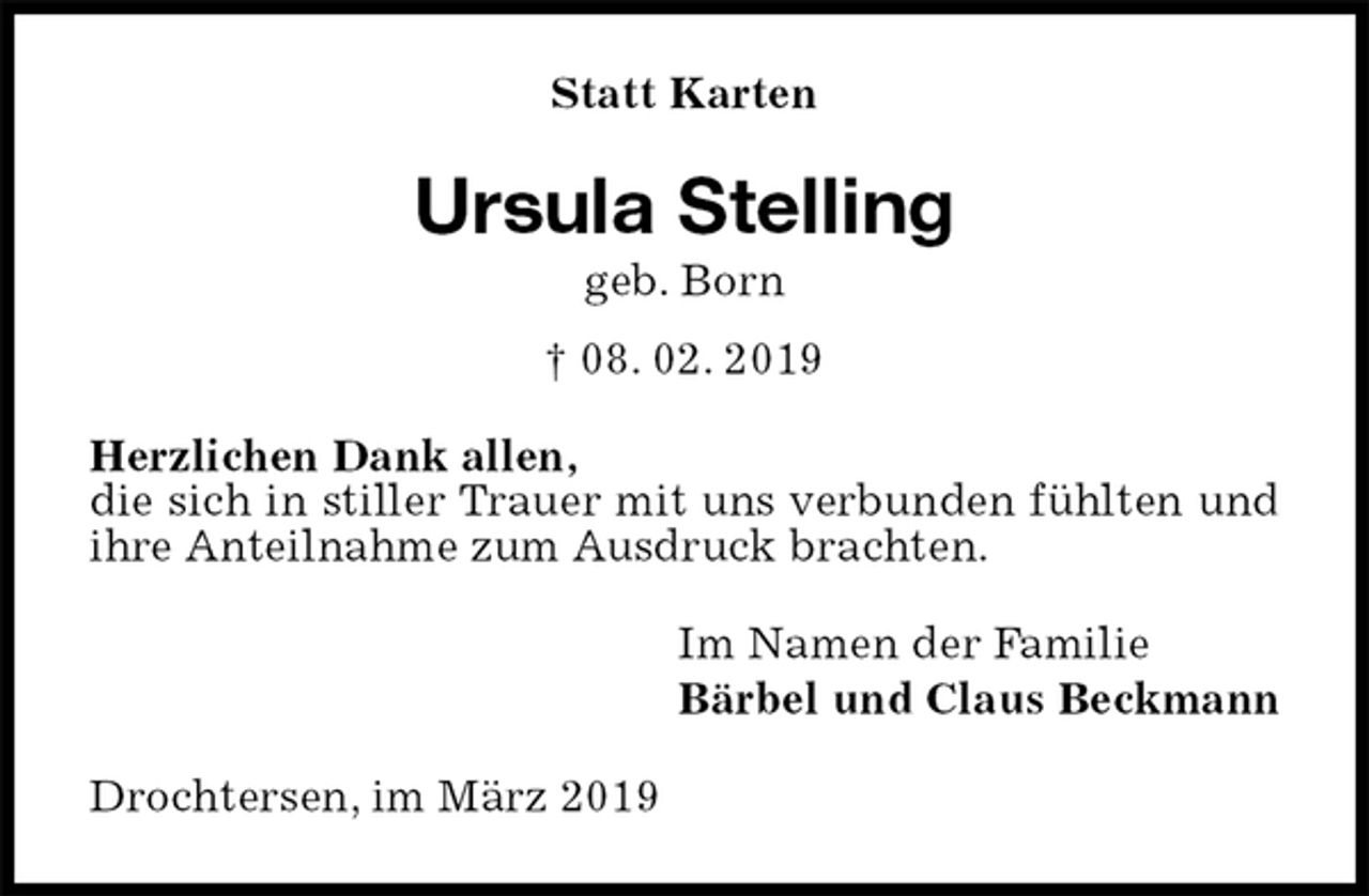 <p>Statt Karten<br />Ursula Stelling<br />geb. Born<br />† 08. 02. 2019<br />Herzlichen Dank allen,<br />die sich in stiller Trauer mit uns verbunden fühlten und ihre Anteilnahme zum Ausdruck brachten.<br />Im Namen der Familie<br />Bärbel und Claus Beckmann<br />Drochtersen, im März 2019</p>