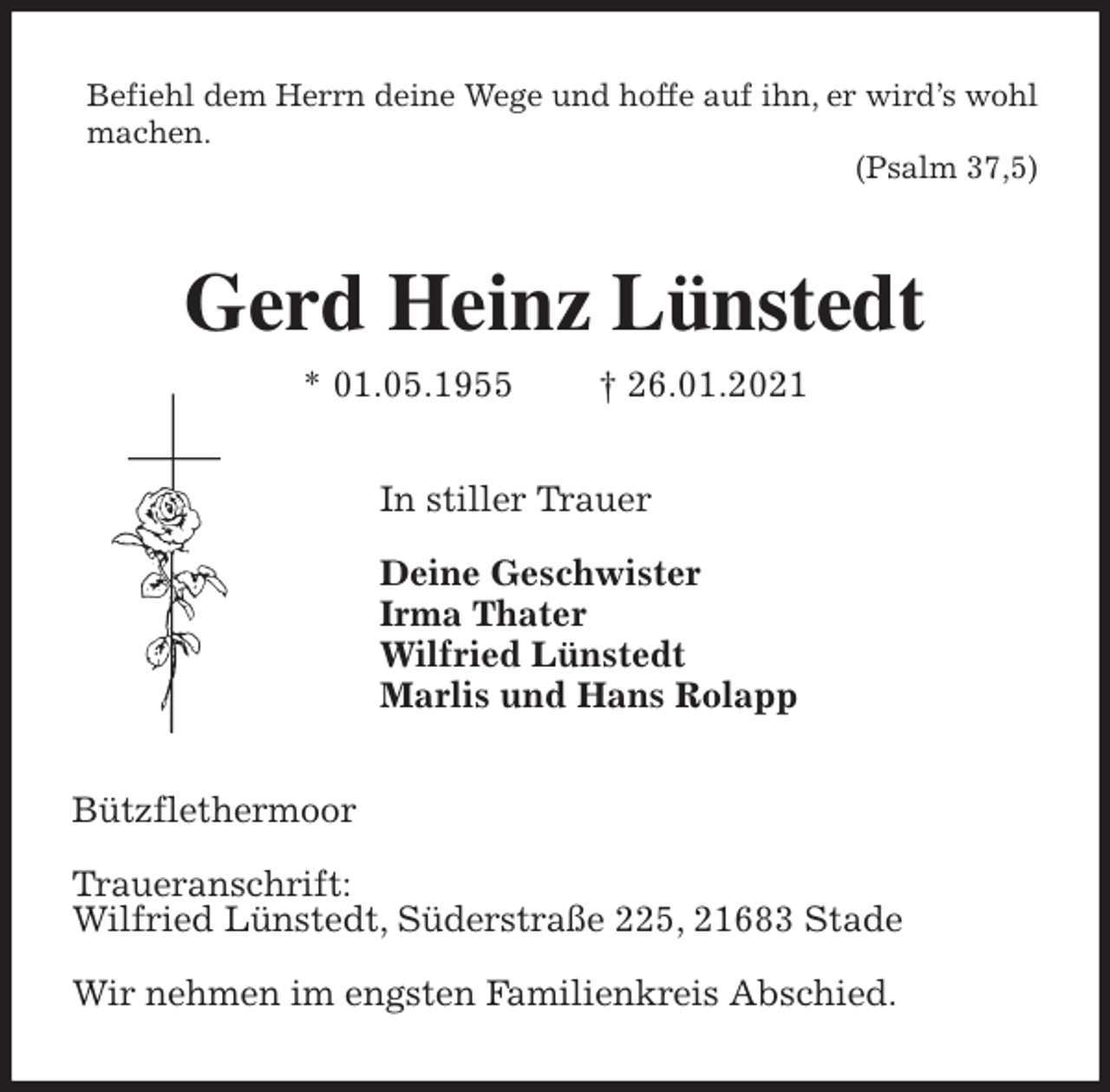 <p>Befiehl dem Herrn deine Wege und hoffe auf ihn, er wird’s wohl machen.<br />(Psalm 37,5)<br />Gerd Heinz Lünstedt<br />* 01.05.1955 † 26.01.2021<br />In stiller Trauer</p>
<p>Deine Geschwister<br />Irma Thater<br />Wilfried Lünstedt<br />Marlis und Hans Rolapp<br />Bützflethermoor</p>
<p>Traueranschrift:<br />Wilfried Lünstedt, Süderstraße 225, 21683 Stade</p>
<p>Wir nehmen im engsten Familienkreis Abschied.</p>