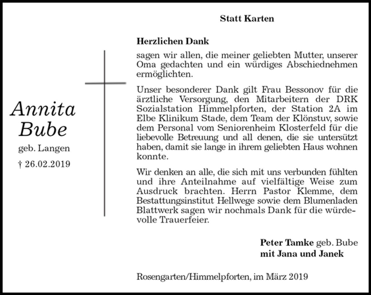 <p>Statt Karten<br />Herzlichen Dank<br />sagen wir allen, die meiner geliebten Mutter, unserer<br />Oma gedachten und ein würdiges Abschiednehmen<br />ermöglichten.<br />Unser besonderer Dank gilt Frau Bessonov für die<br />ärztliche Versorgung, den Mitarbeitern der DRK<br />Sozialstation Himmelpforten, der Station 2A im<br />Elbe Klinikum Stade, dem Team der Klönstuv, sowie<br />dem Personal vom Seniorenheim Klosterfeld für die<br />liebevolle Betreuung und all denen, die sie untersützt<br />haben, damit sie lange in ihrem geliebten Haus wohnen<br />konnte.<br />Wir denken an alle, die sich mit uns verbunden fühlten<br />und ihre Anteilnahme auf vielfältige Weise zum<br />Ausdruck brachten. Herrn Pastor Klemme, dem<br />Bestattungsinstitut Hellwege sowie dem Blumenladen<br />Blattwerk sagen wir nochmals Dank für die würdevolle Trauerfeier.<br />Peter Tamke geb. Bube<br />mit Jana und Janek<br />Rosengarten/Himmelpforten, im März 2019<br />Annita</p><p>Bube<br />geb. Langen</p><p>† 26.02.2019</p>