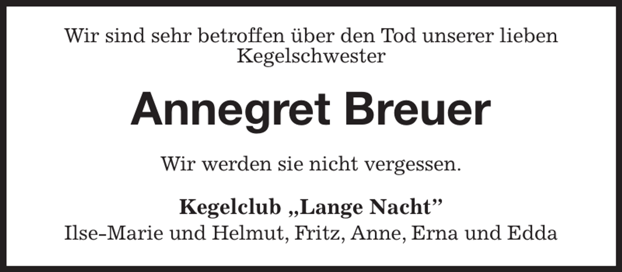 <p>Wir sind sehr betroffen über den Tod unserer lieben<br />Kegelschwester<br />Annegret Breuer<br />Wir werden sie nicht vergessen.<br />Kegelclub „Lange Nacht”<br />Ilse-Marie und Helmut, Fritz, Anne, Erna und Edda</p>