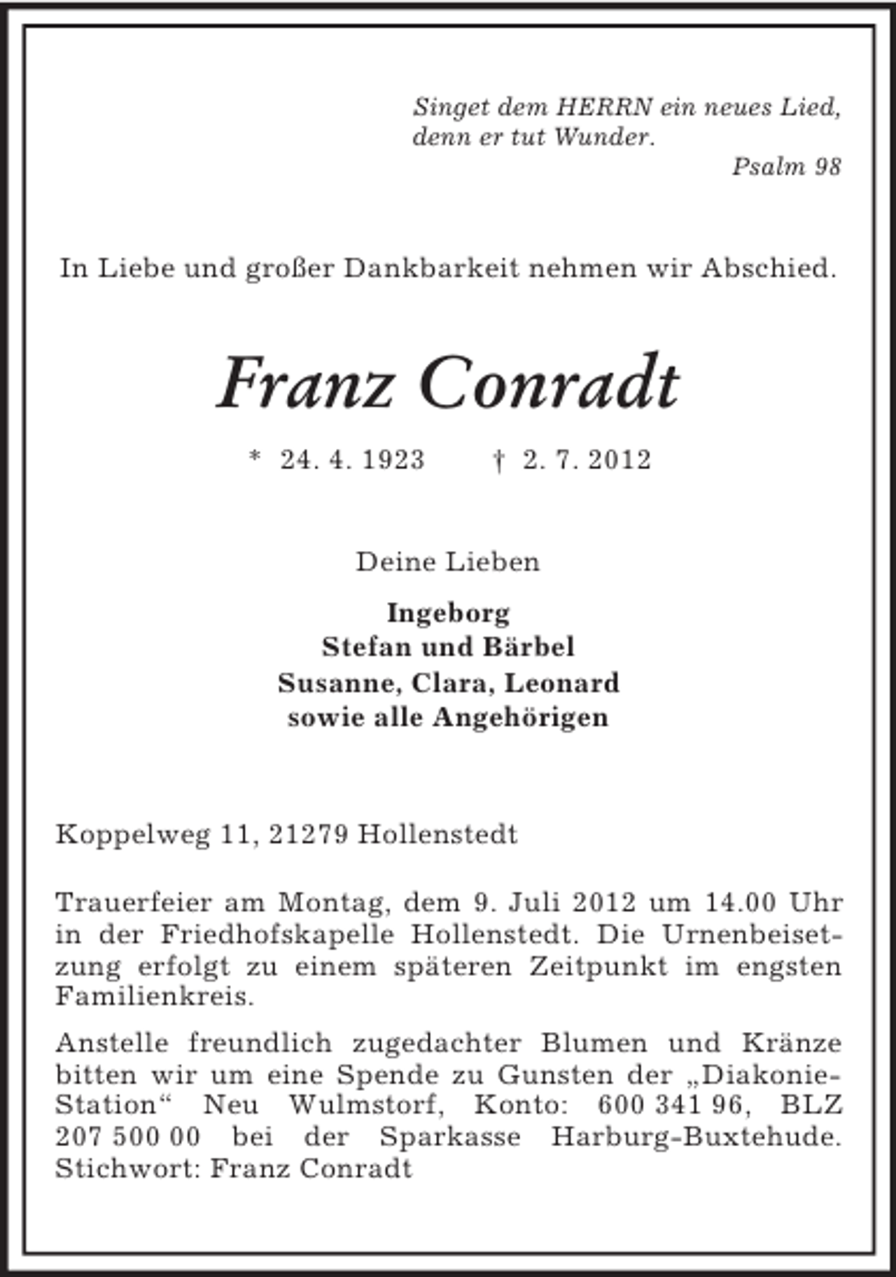 <p>Singet dem HERRN ein neues Lied,<br />denn er tut Wunder.<br />Psalm 98<br />In Liebe und großer Dankbarkeit nehmen wir Abschied.<br />Franz Conradt<br />* 24. 4. 1923 † 2. 7. 2012<br />Deine Lieben<br />Ingeborg<br />Stefan und Bärbel<br />Susanne, Clara, Leonard<br />sowie alle Angehörigen<br />Koppelweg 11, 21279 Hollenstedt</p><p>Trauerfeier am Montag, dem 9. Juli 2012 um 14.00 Uhr in der Friedhofskapelle Hollenstedt. Die Urnenbeisetzung erfolgt zu einem späteren Zeitpunkt im engsten Familienkreis.<br />Anstelle freundlich zugedachter Blumen und Kränze bitten wir um eine Spende zu Gunsten der „Diakonie-Station“ Neu Wulmstorf, Konto: 600 341 96, BLZ 207 500 00 bei der Sparkasse Harburg-Buxtehude. Stichwort: Franz Conradt</p>