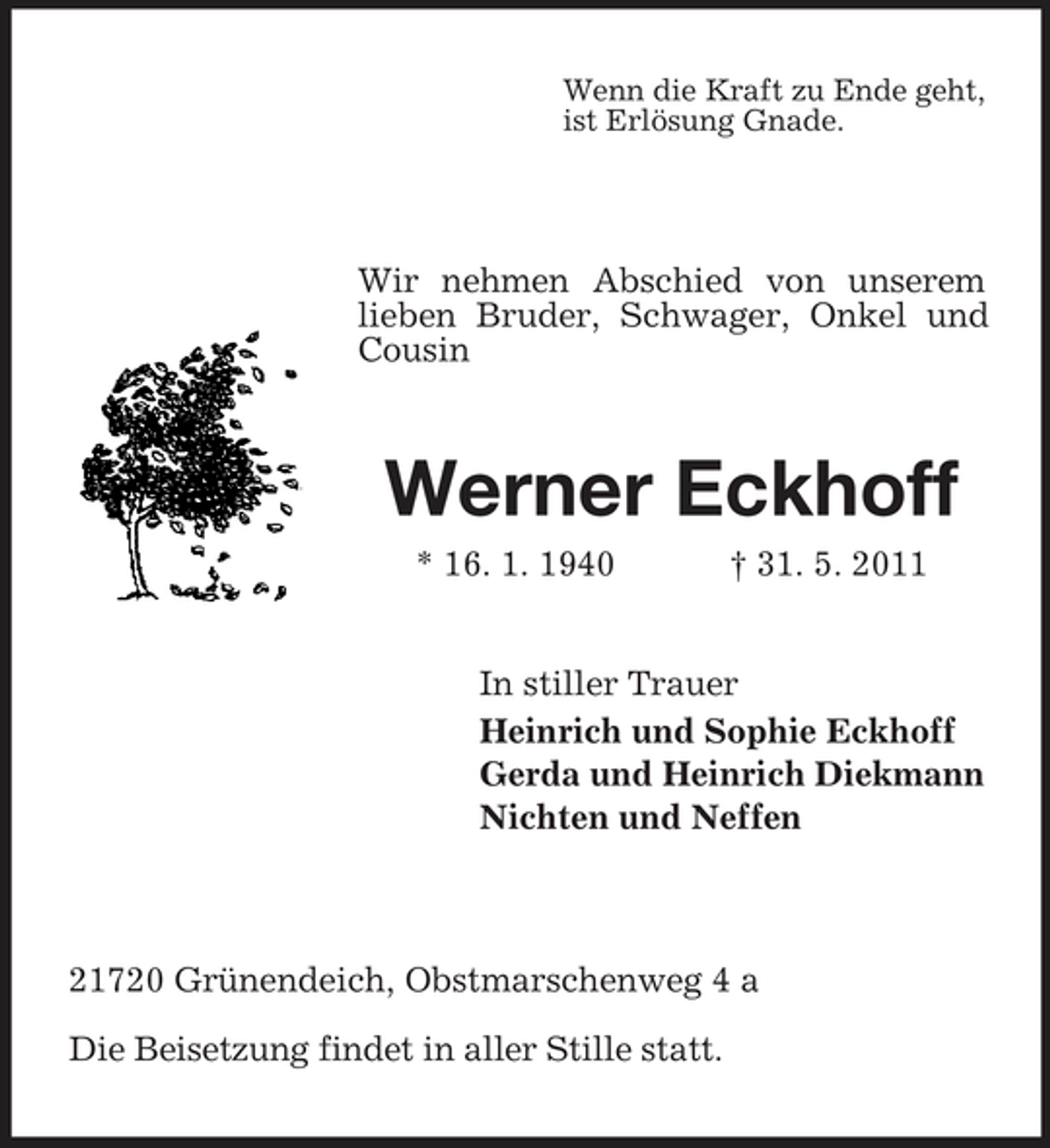 <p>Wenn die Kraft zu Ende geht, ist Erlösung Gnade.</p><p>Wir nehmen Abschied von unserem lieben Bruder, Schwager, Onkel und Cousin</p><p>Werner Eckhoff<br />* 16. 1. 1940 † 31. 5. 2011 In stiller Trauer Heinrich und Sophie Eckhoff Gerda und Heinrich Diekmann Nichten und Neffen</p><p>21720 Grünendeich, Obstmarschenweg 4 a Die Beisetzung findet in aller Stille statt.</p>