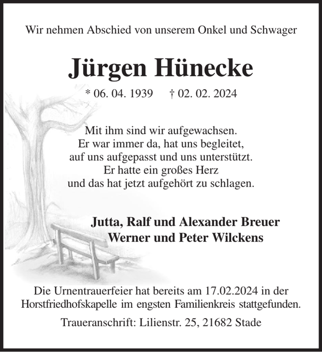 <p>Wir nehmen Abschied von unserem Onkel und Schwager<br />Jürgen Hünecke<br />* 06. 04. 1939 † 02. 02. 2024<br />Mit ihm sind wir aufgewachsen.<br />Er war immer da, hat uns begleitet,<br />auf uns aufgepasst und uns unterstützt.<br />Er hatte ein großes Herz<br />und das hat jetzt aufgehört zu schlagen.<br />Jutta, Ralf und Alexander Breuer<br />Werner und Peter Wilckens</p><p>Die Urnentrauerfeier hat bereits am 17.02.2024 in der Horstfriedhofskapelle im engsten Familienkreis stattgefunden.<br />Traueranschrift: Lilienstr. 25, 21682 Stade</p>