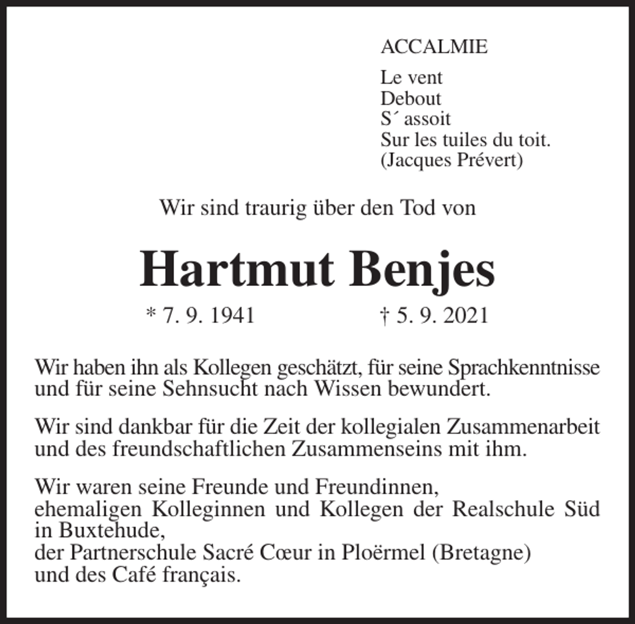 <p>ACCALMIE<br />Le vent<br />Debout<br />S´ assoit<br />Sur les tuiles du toit.<br />(Jacques Prévert)<br />Wir sind traurig über den Tod von<br />Hartmut Benjes<br />* 7. 9. 1941 † 5. 9. 2021<br />Wir haben ihn als Kollegen geschätzt, für seine Sprachkenntnisse<br />und für seine Sehnsucht nach Wissen bewundert.<br />Wir sind dankbar für die Zeit der kollegialen Zusammenarbeit<br />und des freundschaftlichen Zusammenseins mit ihm.<br />Wir waren seine Freunde und Freundinnen,<br />ehemaligen Kolleginnen und Kollegen der Realschule Süd<br />in Buxtehude,<br />der Partnerschule Sacré Cœur in Ploërmel (Bretagne)<br />und des Café français.</p>