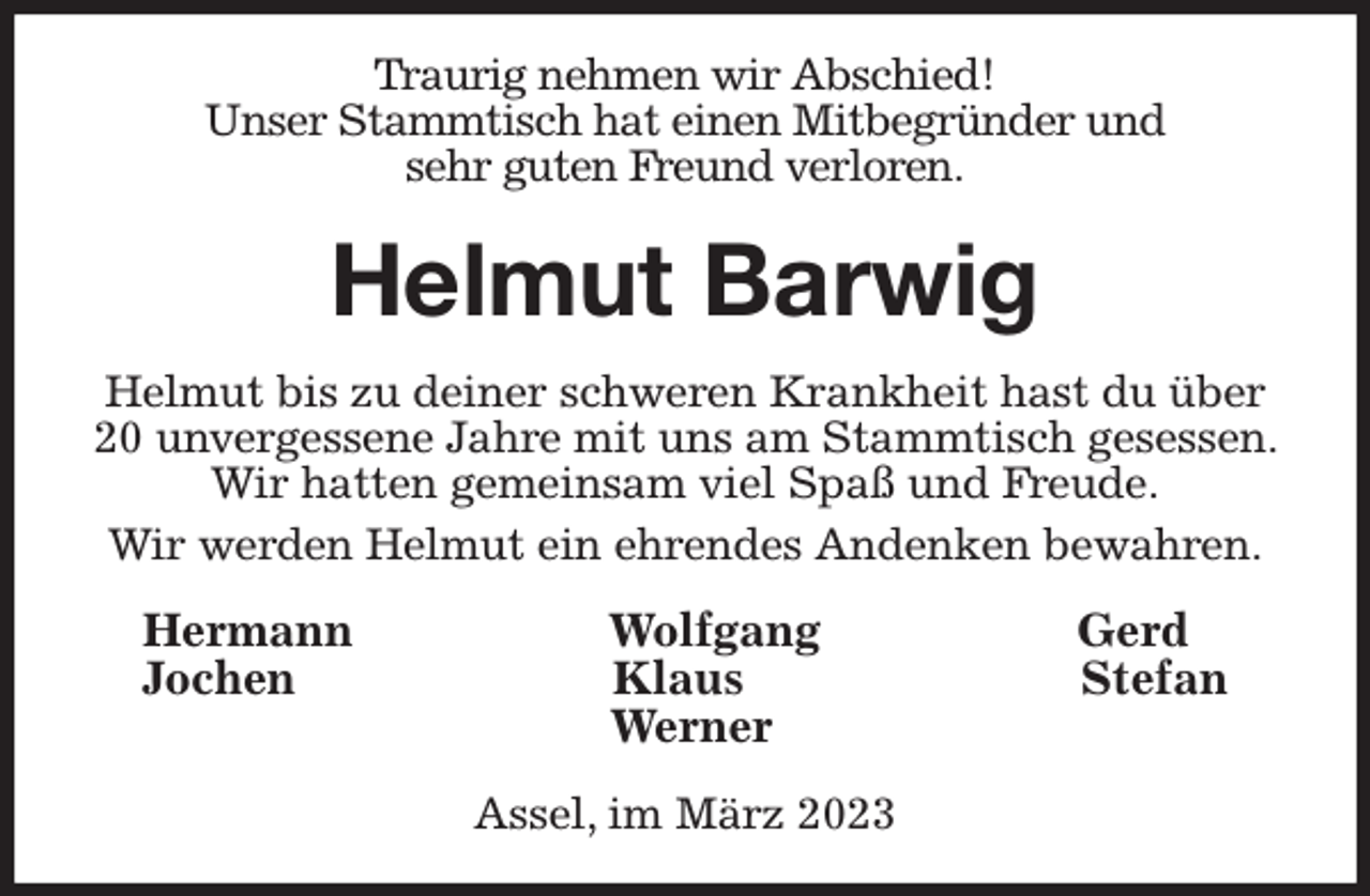 <p>Traurig nehmen wir Abschied!<br />Unser Stammtisch hat einen Mitbegründer und<br />sehr guten Freund verloren.<br />Helmut Barwig<br />Helmut bis zu deiner schweren Krankheit hast du über 20 unvergessene Jahre mit uns am Stammtisch gesessen. Wir hatten gemeinsam viel Spaß und Freude.<br />Wir werden Helmut ein ehrendes Andenken bewahren.<br />Hermann Wolfgang Gerd<br />Jochen Klaus Stefan<br />Werner<br />Assel, im März 2023</p>